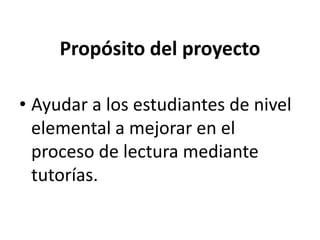 Propósito del proyecto
• Ayudar a los estudiantes de nivel
elemental a mejorar en el
proceso de lectura mediante
tutorías.
 