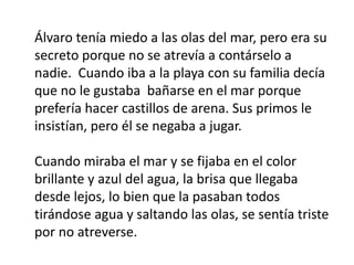 Álvaro tenía miedo a las olas del mar, pero era su
secreto porque no se atrevía a contárselo a
nadie. Cuando iba a la playa con su familia decía
que no le gustaba bañarse en el mar porque
prefería hacer castillos de arena. Sus primos le
insistían, pero él se negaba a jugar.
Cuando miraba el mar y se fijaba en el color
brillante y azul del agua, la brisa que llegaba
desde lejos, lo bien que la pasaban todos
tirándose agua y saltando las olas, se sentía triste
por no atreverse.
 