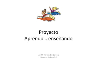 Proyecto
Aprendo… enseñando
Luz M. Hernández Carrero
Maestra de Español
 