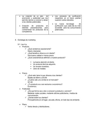  La creación de un plan de
promoción y publicidad que nos
permita darnos a conocer y atraer
a los clientes potenciales.
 Creación de productos en
distintas presentaciones, para
contrarrestar los productos de la
competencia.
 Los procesos de purificación
requeridos en el futuro podrían
suponer costos elevados.
 La nueva tecnología de
purificación que cada día es más
accesible para los consumidores
potenciales.

8. Estrategia de marketing
8.1. Las 4 p.
 Producto.
 ¿Qué vendemos exactamente?
Salud y bienestar.
 ¿Qué beneficio ofrezco a mi cliente?
Una buena calidad a menos precio.
 ¿Qué características definirán a nuestro producto?
 La buena atención al cliente.
 Un producto fácil de adquirirlo.
 Un envase novedoso.
 Libre de metales
 Precio.
 ¿Qué valor tiene lo que ofreces a tus clientes?
Botella de 500ml a S/0.90
 ¿Cuánto vale uno similar en el mercado?
S/1.00
 ¿Tu producto va a ser exclusivo o económico?
Económico.
 Publicidad.
 ¿De que forma vas a dar a conocer tu producto o servicio?
Mediante redes sociales, mediante afiches publicitarios, medios de
comunicación.
 ¿Dónde están tus clientes?
Principalmente en el hogar, escuela, oficina, en todo tipo de ambiente.
 Plaza.
 Venta directa y distribuidores.
 