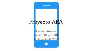 Proyecto ARA
Gabriel Rosales
Primero Básico «B»
11 de junio de 2015
 