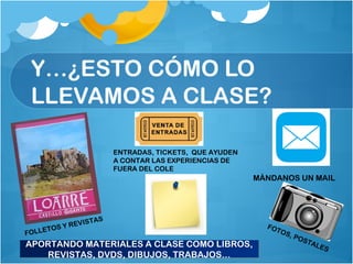 Y…¿ESTO CÓMO LO
LLEVAMOS A CLASE?
APORTANDO MATERIALES A CLASE COMO LIBROS,
REVISTAS, DVDS, DIBUJOS, TRABAJOS…
APORTANDO MATERIALES A CLASE COMO LIBROS,
REVISTAS, DVDS, DIBUJOS, TRABAJOS…
FOLLETOS Y REVISTAS
MÁNDANOS UN MAIL
ENTRADAS, TICKETS, QUE AYUDEN
A CONTAR LAS EXPERIENCIAS DE
FUERA DEL COLE
FOTOS, POSTALES
 