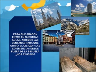 PARA QUE ARAGÓN
ENTRE EN NUESTRAS
AULAS, ABRIMOS LAS
VENTANAS PARA QUE
CORRA EL CIERZO Y LAS
EXPERIENCIAS DESDE
FUERA DE LA ESCUELA
¿NOS AYUDAIS?
PARA QUE ARAGÓN
ENTRE EN NUESTRAS
AULAS, ABRIMOS LAS
VENTANAS PARA QUE
CORRA EL CIERZO Y LAS
EXPERIENCIAS DESDE
FUERA DE LA ESCUELA
¿NOS AYUDAIS?
 