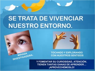 SE TRATA DE VIVENCIAR
NUESTRO ENTORNO.
Y FOMENTAR SU CURIOSIDAD, ATENCIÓN.
TIENEN TANTAS GANAS DE APRENDER…
¡APROVECHÉMOSLO!
Y FOMENTAR SU CURIOSIDAD, ATENCIÓN.
TIENEN TANTAS GANAS DE APRENDER…
¡APROVECHÉMOSLO!
MIRADA
INVESTIGADORA.
TOCANDO Y EXPLORANDO
CON NUESTROS SENTIDOS
 