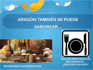 ARAGÓN TAMBIÉN SE PUEDE
SABOREAR…
DEGUSTANDO SUS PRODUCTOS
INCLUSO MONTANDO UN
RESTAURANTE…
¿NOS VEIS CAPACES?
 