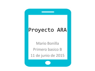 Proyecto ARA
Mario Bonilla
Primero basico B
11 de junio de 2015
 