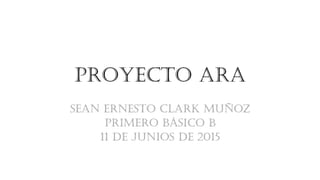 Proyecto ARA
Sean Ernesto Clark Muñoz
Primero Básico B
11 de junios de 2015
 