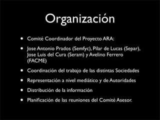 Organización
•   Comité Coordinador del Proyecto ARA:

•   Jose Antonio Prados (Semfyc), Pilar de Lucas (Separ),
    Jose Luis del Cura (Seram) y Avelino Ferrero
    (FACME)

•   Coordinación del trabajo de las distintas Sociedades

•   Representación a nivel mediático y de Autoridades

•   Distribución de la información

•   Planiﬁcación de las reuniones del Comité Asesor.
 