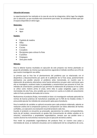 Ubicación del ensayo:

La experimentación fue realizada en la casa de una de las integrantes, dicho lugar fue elegido
por su ubicación, ya que resultaba más conveniente para todas. Se consideró también apto por
el espacio disponible en dicho lugar.

Materiales:

   •    Arazá
   •    Agua

Equipos:

   •    Espátula de madera
   •    Ollas
   •    Coladeras
   •    Cocina
   •    Licuadora
   •    Recipientes para colocar la fruta
   •    Cuchillos
   •    Empaques
   •    Jarra para medir

Métodos

Para la obtener buenos resultados en ejecución de este proyecto nos hemos planteado un
grupo de actividades, las mismas que ejecutaremos siguiendo el método científico con el fin de
que nuestra investigación sea válida.
Lo primero que se hizo fue el planteamiento del problema que va relacionado con el
desperdicio y desconocimiento por parte de la población de la fruta arazá, posteriormente
planteamos una posible solución al problema antes mencionado, en nuestro caso la
elaboración de productos alternativos como fuente alimenticia con gran valor nutricional, para
ello se investigará y analizará todas la propiedades y características que presenta la fruta, los
métodos de conservación y producción que permitan la elaboración de productos en los cuales
se utilice como materia prima el arazá, entre ellos la pulpa congelada, jugos y como
mermeladas de esta fruta, otra variable que se tomará en cuenta es la falta de conocimiento
sobre la fruta y productos derivados de la misma.
Realizaremos el producto (Pulpa, mermelada) en base a la investigación realizada aplicando las
normas de buenas prácticas de manufactura aceptadas por la FDA de los Estados Unidos. Y
procurando ejecutar los métodos de conservación aptos para el producto.
Para la medición de variables se aplicará encuestas para cada producto elaborado, además se
realizarán análisis de la composición química en comparación con datos obtenidos de fuentes
confiables, y se ejecutará una evaluación visual del producto cada mes.
Cuando el producto se encuentra ya procesado, ejecutaremos los análisis correspondientes,
tanto de pH (acidez), concentración en grados Brix (concentración de sólidos solubles en la
solución), características y propiedades organolépticas; siempre que sea posible tener a
nuestro alcance los instrumentos necesarios para la ejecución de dichos análisis.
Para medir las propiedades organolépticas del producto final, en nuestro caso pulpa y
mermelada de arazá, se realizarán encuestas con la colaboración de los compañeros de curso,
 