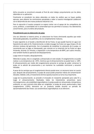 dicha encuesta se encontrará anexada al final de este trabajo conjuntamente con los datos
obtenidos en su aplicación.
Finalmente se estudiarán los datos obtenidos en todos los análisis que se hayan podido
ejecutar, para obtener las conclusiones apropiadas y saber si nuestra investigación colaborará
con el desarrollo de otro nuevo producto industrial o no.
Para la ejecución d nuestro proyecto se espera contar con el apoyo de los compañeros de
curso, profesor, y autoridades de la universidad que nos permitan el acceso a los laboratorios
concernientes, para el análisis del producto.

Procedimiento para la elaboración de pulpa

Una vez obtenida la materia prima, se seleccionan los frutos eliminando aquellos que están
demasiado golpeados, los podridos y los no completamente maduros;
El paso siguiente es el lavado y desinfección de los frutos, lo que puede hacerse en agua con
hipoclorito de sodio al 1%. Posteriormente, se debe enjuagar los frutos con agua limpia a fin de
eliminar residuos del germicida. Con el propósito de estabilizar la coloración de la pulpa, se
recomienda que se haga un blanqueado, que consiste en la inmersión de los frutos en agua
hirviendo, durante 1½ minutos, o exposición a una temperatura de 80ºC, por cuatro minutos,
esto también facilita la operación de despulpamiento.
Luego viene el trozado y despulpamiento.
Obtenida la pulpa, ésta es congelada y almacenada en este estado. El congelamiento se puede
realizar a una temperatura de –25ºC, mientras que el almacenamiento se puede hacer a –18ºC.
El almacenamiento por medio del congelamiento presenta la ventaja de poder conservar la
pulpa sin la adición de preservantes y así mantener las cualidades nutricional y sensorial
elevadas.
A pesar de las ventajas que el congelamiento directo pueda tener, es necesario tener en cuenta
que, después del procesamiento, la pulpa de arazá puede presentar índices de contaminación
elevados. Debido a ello, el tratamiento térmico (pasteurización) se torna muy importante.
Luego de la pasteurización, se procede al envasado en recipiente apropiado para cada fin y
luego el almacenamiento. Realizados todos los tratamientos preventivos (para
microorganismos y de estabilidad organoléptica), la pulpa puede ser almacenada a temperatura
ambiente, en caso contrario ésta debe ser congelada. La pulpa de arazá, pasteurizada y bajo
congelamiento (-20ºC), demostró ser un producto estable durante un período de
aproximadamente dos meses. Las características organolépticas no se alteraron.
 