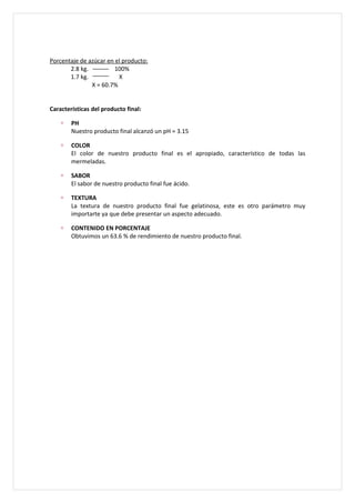 Porcentaje de azúcar en el producto:
       2.8 kg.          100%
       1.7 kg.           X
               X = 60.7%


Características del producto final:

    ∗   PH
        Nuestro producto final alcanzó un pH = 3.15

    ∗   COLOR
        El color de nuestro producto final es el apropiado, característico de todas las
        mermeladas.

    ∗   SABOR
        El sabor de nuestro producto final fue ácido.

    ∗   TEXTURA
        La textura de nuestro producto final fue gelatinosa, este es otro parámetro muy
        importarte ya que debe presentar un aspecto adecuado.

    ∗   CONTENIDO EN PORCENTAJE
        Obtuvimos un 63.6 % de rendimiento de nuestro producto final.
 