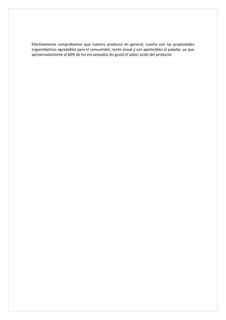 Efectivamente comprobamos que nuestro producto en general, cuenta con las propiedades
organolépticas agradables para el consumidor, tanto visual y son apetecibles al paladar, ya que
aproximadamente al 60% de los encuestados les gustó el sabor ácido del producto.
 