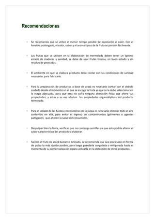 Recomendaciones

 ∗   Se recomienda que se utilice el menor tiempo posible de exposición al calor. Con el
     hervido prolongado, el color, sabor y el aroma típico de la fruta se pierden fácilmente.


 ∗   Las frutas que se utilicen en la elaboración de mermelada deben tener un óptimo
     estado de madurez y sanidad, se debe de usar frutas frescas, en buen estado y sin
     residuo de pesticidas.


 ∗   El ambiente en que se elabora producto debe contar con las condiciones de sanidad
     necesarias para fabricarlo.


 ∗   Para la preparación de productos a base de arazá es necesario contar con el debido
     cuidado desde el momento en el que se escoge la fruta ya que se la debe seleccionar en
     la etapa adecuada, para que esta no sufra ninguna alteración física que altere sus
     propiedades, y estas a su vez afecten las propiedades organolépticas del producto
     terminado.


 ∗   Para el sellado de las fundas contenedoras de la pulpa es necesario eliminar todo el aire
     contenido en ella, para evitar el ingreso de contaminantes (gérmenes o agentes
     patógenos) que alteren la salud del consumidor.


 ∗   Despulpar bien la fruta, verificar que no contenga semillas ya que esta podría alterar el
     sabor característico del producto a elaborar.


 ∗   Siendo el fruto de arazá bastante delicado, se recomienda que sea procesado en forma
     de pulpa lo más rápido posible, para luego guardarla congelada o refrigerada hasta el
     momento de su comercialización o para utilizarla en la obtención de otros productos.
 
