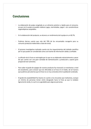 Conclusiones

  ∗   La elaboración de pulpa congelada es un alimento práctico y rápido para el consumo,
      ya que con la pulpa se pueden elaborar jugos, mermeladas, yogurt con características
      organolépticas aceptables.


  ∗   En la elaboración del producto, se alcanzo un rendimiento de la pulpa en un 60.7%.


  ∗   Pudimos darnos cuenta que más del 70% de los encuestados escogería para su
      consumo productos elaborados a base de arazá.


  ∗   El proceso investigativo realizado cuenta con los requerimientos del método científico
      por lo que puede ser considerado como una fuente de información válida y confiable.


  ∗   La difusión de la fruta es restringida por lo que no es elaborada industrialmente a pesar
      de que cuenta con una gran variedad de domesticación y producción y aporta gran
      proporción de nutrientes.


  ∗   Para saber el grado de apogeo de nuestro producto fue necesario un monitoreo a nivel
      de estudiantes, para conocer que tan difundida es la fruta en el medio, de tal manera
      que pudimos percatarnos que la fruta no es muy conocida entre la población analizada.


  ∗   El grado de aceptabilidad fue bueno en cuanto a las encuestas que realizamos, aunque
      un mínimo de personas tenían cierto desagrado hacia la fruta ya que la notaban
      ligeramente ácida, lo cual no es agradable para algunas personas.
 