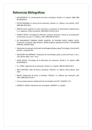 Referencias Bibliográficas
 ∗ HOLDSWORTH S. D., Conservación de frutas y hortalizas. Acribia S. A., España, 1988, ISBN
   84-200-0620-3

 ∗ POTTER NORMAN, La ciencia de los alimentos. Edutex S. A., México, 1era edición, 1973.
   ISBN 968-7032-00-6

 ∗ SAFELIZ (varios expertos en artes culinarias). La salud por la alimentación, Sudamericana
   S. A., Argentina, 1993, 5ta edición. ISBN 950573-370-41-22-0

 ∗ CHARLEY HELEN. Tecnología de alimentos, procesos químicos y físicos en la preparación
   de alimentos, Limusa S. A., México, 1997. ISBN 968-18-1953-5

 ∗ DO NASCIMENTO FERREIRA SIDNEY ALBERTO, DE OLIVEIRA GENTIL DANIEL FELIPE.
   Traducción al Español: Olga Wachter. ARAZA (Eugenia stipitata) CULTIVO Y UTILIZACION
   MANUAL TECNICO (PDF).

 ∗ http/www.concope.gov.ec/Ecuaterritorial/paginas/Apoyo_Agro/Tecnologia_innovacion/A
   gricola/.../arazatxt.html

 ∗ COLECCIÓN “MI EMPRESA”. Producción de mermeladas, jaleas y zumos de frutas. E.I.R.L.,
   1era edición 2001. Lima – Perú.

 ∗ HEINZ SIELAFF. Tecnología de la fabricación de conservas. Acribia S. A., España. ISBN
   84-200-0902-4

 ∗ R. L. EARLE. Ingeniería de los alimentos. Acribia S. A., España. ISBN 84-200-01-58-9

 ∗ DOTT GAETANO. Taller de frutas y hortalizas. TRILLAS S. A., México. 10ma edición. abril
   1997.

 ∗ MEYER. Elaboración de frutas y hortalizas. TRILLAS S. A., México. 6ta impresión, julio
   1997. ISBN 968-24-3219-7

 ∗ Crea tu propia empresa. Elaboración de mermeladas serie Nº 2. MACRO E.I.R.L.

 ∗ GEORGE H. RAUCH. Fabricación de mermeladas. ACRIBIA S. A., España.
 