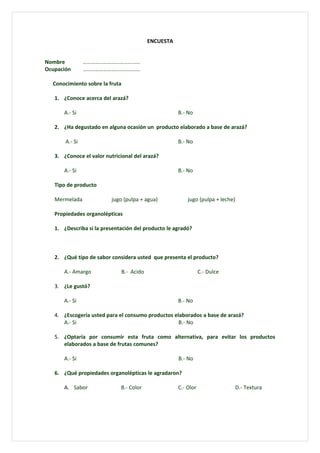 ENCUESTA


Nombre          ……………………………………
Ocupación       ……………………………………

  Conocimiento sobre la fruta

   1. ¿Conoce acerca del arazá?

      A.- Si                                        B.- No

   2. ¿Ha degustado en alguna ocasión un producto elaborado a base de arazá?

       A.- Si                                       B.- No

   3. ¿Conoce el valor nutricional del arazá?

      A.- Si                                        B.- No

   Tipo de producto

   Mermelada              jugo (pulpa + agua)           jugo (pulpa + leche)

   Propiedades organolépticas

   1. ¿Describa si la presentación del producto le agradó?



   2. ¿Qué tipo de sabor considera usted que presenta el producto?

      A.- Amargo             B.- Acido                         C.- Dulce

   3. ¿Le gustó?

      A.- Si                                        B.- No

   4. ¿Escogería usted para el consumo productos elaborados a base de arazá?
      A.- Si                                       B.- No

   5. ¿Optaría por consumir esta fruta como alternativa, para evitar los productos
      elaborados a base de frutas comunes?

      A.- Si                                        B.- No

   6. ¿Qué propiedades organolépticas le agradaron?

      A. Sabor               B.- Color              C.- Olor                   D.- Textura
 