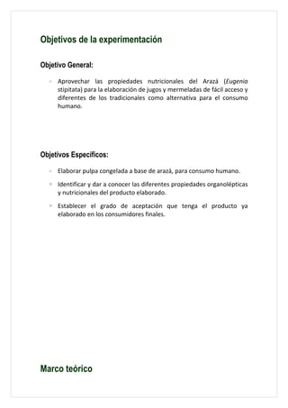 Objetivos de la experimentación

Objetivo General:

  ∗   Aprovechar las propiedades nutricionales del Arazá (Eugenia
      stipitata) para la elaboración de jugos y mermeladas de fácil acceso y
      diferentes de los tradicionales como alternativa para el consumo
      humano.




Objetivos Específicos:

  ∗   Elaborar pulpa congelada a base de arazá, para consumo humano.
  ∗ Identificar y dar a conocer las diferentes propiedades organolépticas
    y nutricionales del producto elaborado.
  ∗ Establecer el grado de aceptación que tenga el producto ya
    elaborado en los consumidores finales.




Marco teórico
 
