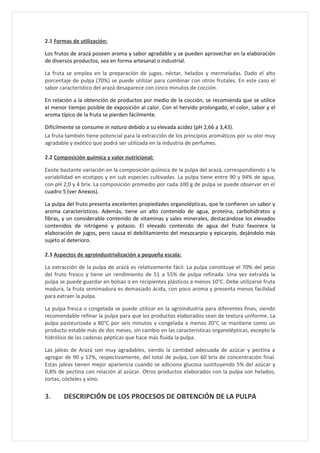 2.1 Formas de utilización:

Los frutos de arazá poseen aroma y sabor agradable y se pueden aprovechar en la elaboración
de diversos productos, sea en forma artesanal o industrial.

La fruta se emplea en la preparación de jugos, néctar, helados y mermeladas. Dado el alto
porcentaje de pulpa (70%) se puede utilizar para combinar con otros frutales. En este caso el
sabor característico del arazá desaparece con cinco minutos de cocción.

En relación a la obtención de productos por medio de la cocción, se recomienda que se utilice
el menor tiempo posible de exposición al calor. Con el hervido prolongado, el color, sabor y el
aroma típico de la fruta se pierden fácilmente.

Difícilmente se consume in natura debido a su elevada acidez (pH 2,66 a 3,43).
La fruta también tiene potencial para la extracción de los principios aromáticos por su olor muy
agradable y exótico que podrá ser utilizada en la industria de perfumes.

2.2 Composición química y valor nutricional:

Existe bastante variación en la composición química de la pulpa del arazá, correspondiendo a la
variabilidad en ecotipos y en sub especies cultivadas. La pulpa tiene entre 90 y 94% de agua,
con pH 2,0 y 4 brix. La composición promedio por cada 100 g de pulpa se puede observar en el
cuadro 5 (ver Anexos).

La pulpa del fruto presenta excelentes propiedades organolépticas, que le confieren un sabor y
aroma característicos. Además, tiene un alto contenido de agua, proteína, carbohidratos y
fibras, y un considerable contenido de vitaminas y sales minerales, destacándose los elevados
contenidos de nitrógeno y potasio. El elevado contenido de agua del fruto favorece la
elaboración de jugos, pero causa el debilitamiento del mesocarpio y epicarpio, dejándolo más
sujeto al deterioro.

2.3 Aspectos de agroindustrialización a pequeña escala:

La extracción de la pulpa de arazá es relativamente fácil. La pulpa constituye el 70% del peso
del fruto fresco y tiene un rendimiento de 51 a 55% de pulpa refinada. Una vez extraída la
pulpa se puede guardar en bolsas o en recipientes plásticos a menos 10°C. Debe utilizarse fruta
madura, la fruta semimadura es demasiado ácida, con poco aroma y presenta menos facilidad
para extraer la pulpa.

La pulpa fresca o congelada se puede utilizar en la agroindustria para diferentes fines, siendo
recomendable refinar la pulpa para que los productos elaborados sean de textura uniforme. La
pulpa pasteurizada a 80°C por seis minutos y congelada a menos 20°C se mantiene como un
producto estable más de dos meses, sin cambio en las características organolépticas, excepto la
hidrólisis de las cadenas pépticas que hace más fluida la pulpa.

Las jaleas de Arazá son muy agradables, siendo la cantidad adecuada de azúcar y pectina a
agregar de 90 y 12%, respectivamente, del total de pulpa, con 60 brix de concentración final.
Estas jaleas tienen mejor apariencia cuando se adiciona glucosa sustituyendo 5% del azúcar y
0,8% de pectina con relación al azúcar. Otros productos elaborados con la pulpa son helados,
tortas, cócteles y vino.


3.     DESCRIPCIÓN DE LOS PROCESOS DE OBTENCIÓN DE LA PULPA
 