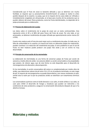 Considerando que el fruto de arazá es bastante delicado y que se deteriora con mucha
facilidad, se requiere que su procesamiento (transformación en pulpa) se realice lo antes
posible después de la cosecha. La pulpa, que en la mayoría de los casos debe ser refinada e
inmediatamente congelada y/o almacenada, es la base para muchos de los productos que se
pueden obtener del arazá. Pocos productos, como los frutos deshidratados, no dependen de la
pulpa procesada para su elaboración.

3.1 Proceso de elaboración de la pulpa

Los datos sobre el rendimiento de la pulpa de arazá son un tanto controvertidos. Esta
representa entre el 49 y el 86% del peso fresco del fruto de arazá. Por otro lado, al ser
procesados, se obtienen rendimientos de pulpa refinada que aparentemente varían menos (51
a 55%).

Cuanto más maduro esté el fruto de arazá mejor será su rendimiento de pulpa. En todo caso, la
falta de uniformidad en la cosecha y la mezcla de frutos en diferentes etapas de maduración,
pueden contribuir a la reducción del rendimiento de pulpa. El otro problema es que el uso de
frutos no bien maduros puede producir una pulpa más ácida y con un aroma no muy
desarrollado.

3.2 Principio de conservación de las mermeladas

La elaboración de mermeladas es una forma de conservar pulpas de frutas por acción de
azúcares y niveles altos de acidez. Los azúcares deben su acción conservadora a las propiedades
que poseen, de retener agua, que de esta forma no está disponible para el desarrollo de
microorganismos de alteración y descomposición.

En las mermeladas, la acción conservadora del azúcar es complementada por niveles altos de
acidez, que determinan valores de pH entre 3.0 y 3.5 en el producto terminado; en este rango
de pH, la mayoría de microorganismos no puede desarrollarse y son menos resistentes al calor,
siendo esta la razón por la que los productos ácidos se esterilizan con tratamientos térmicos
leves.

Los conservadores químicos como el ácido benzoico o sus sales, el ácido sórbico o sus sales; se
usan para inhibir el desarrollo de hongos y levaduras que puedan ser tolerantes a las
condiciones de estos productos y aseguran la conservación del producto después de que e ha
abierto el envase.




Materiales y métodos
 