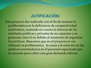 PLANEACIÓN:Para realizar el siguiente proyecto hay que tener en cuenta conceptos  básicos y  orientarnos  mediante la ley general de archivos.Analizaremos en el campo laboral por medio de una encuesta, cual es el problema básico por el cual no se encuentra una buena competencia archivística. Después de haber buscado los mecanismos necesario para desarrollar una buena competencia laboral teniendo en cuenta los siguientes parámetros:Buscar que cada entidad sea publica o privada capacite debidamente a sus empleados en el manejo de archivos.Las entidades publicas y privadas deberán direccionar y coordinar las funciones archivistas.Toda entidad deberá darle un buen manejo y aprovechamiento a los archivos. 