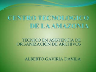 CENTRO TECNOLOGICO DE LA AMAZONIA TECNICO EN ASISTENCIA DE ORGANIZACIÓN DE ARCHIVOS ALBERTO GAVIRIA DAVILA 