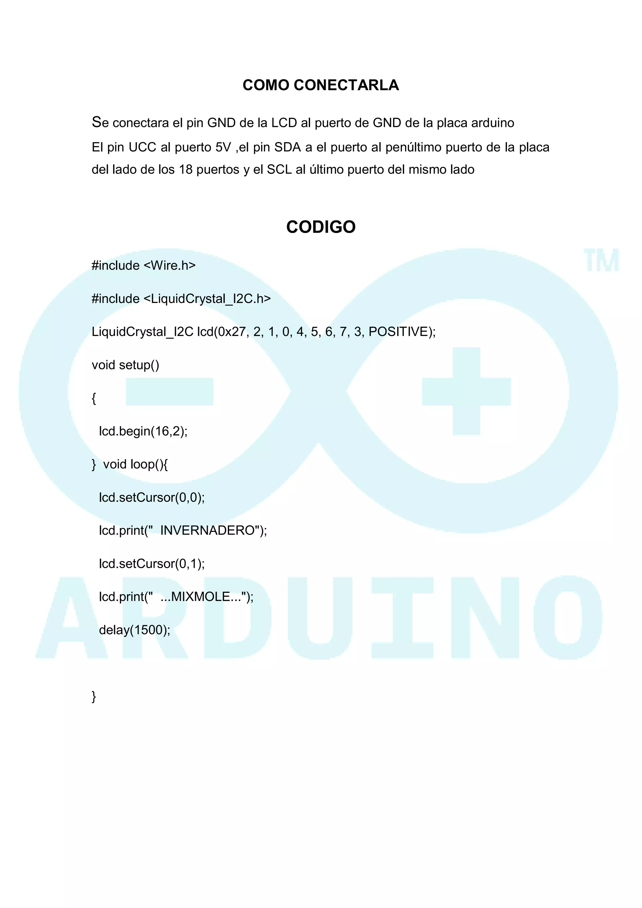 COMO CONECTARLA 
Se conectara el pin GND de la LCD al puerto de GND de la placa arduino 
El pin UCC al puerto 5V ,el pin SDA a el puerto al penúltimo puerto de la placa del lado de los 18 puertos y el SCL al último puerto del mismo lado 
CODIGO 
#include <Wire.h> 
#include <LiquidCrystal_I2C.h> 
LiquidCrystal_I2C lcd(0x27, 2, 1, 0, 4, 5, 6, 7, 3, POSITIVE); 
void setup() 
{ 
lcd.begin(16,2); 
} void loop(){ 
lcd.setCursor(0,0); 
lcd.print(" INVERNADERO"); 
lcd.setCursor(0,1); 
lcd.print(" ...MIXMOLE..."); 
delay(1500); 
} 
 