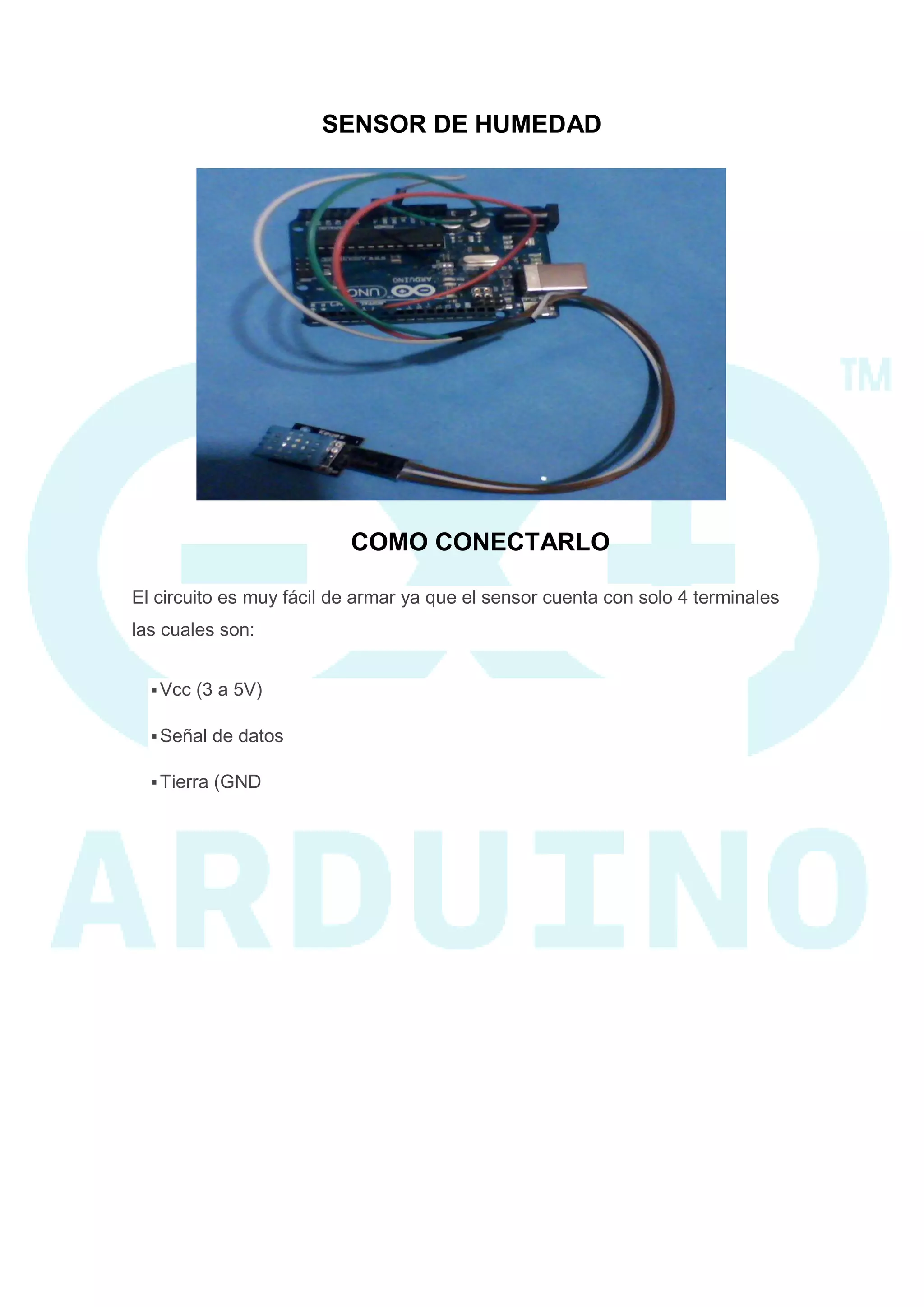SENSOR DE HUMEDAD 
COMO CONECTARLO El circuito es muy fácil de armar ya que el sensor cuenta con solo 4 terminales las cuales son:  Vcc (3 a 5V)  Señal de datos  Tierra (GND  