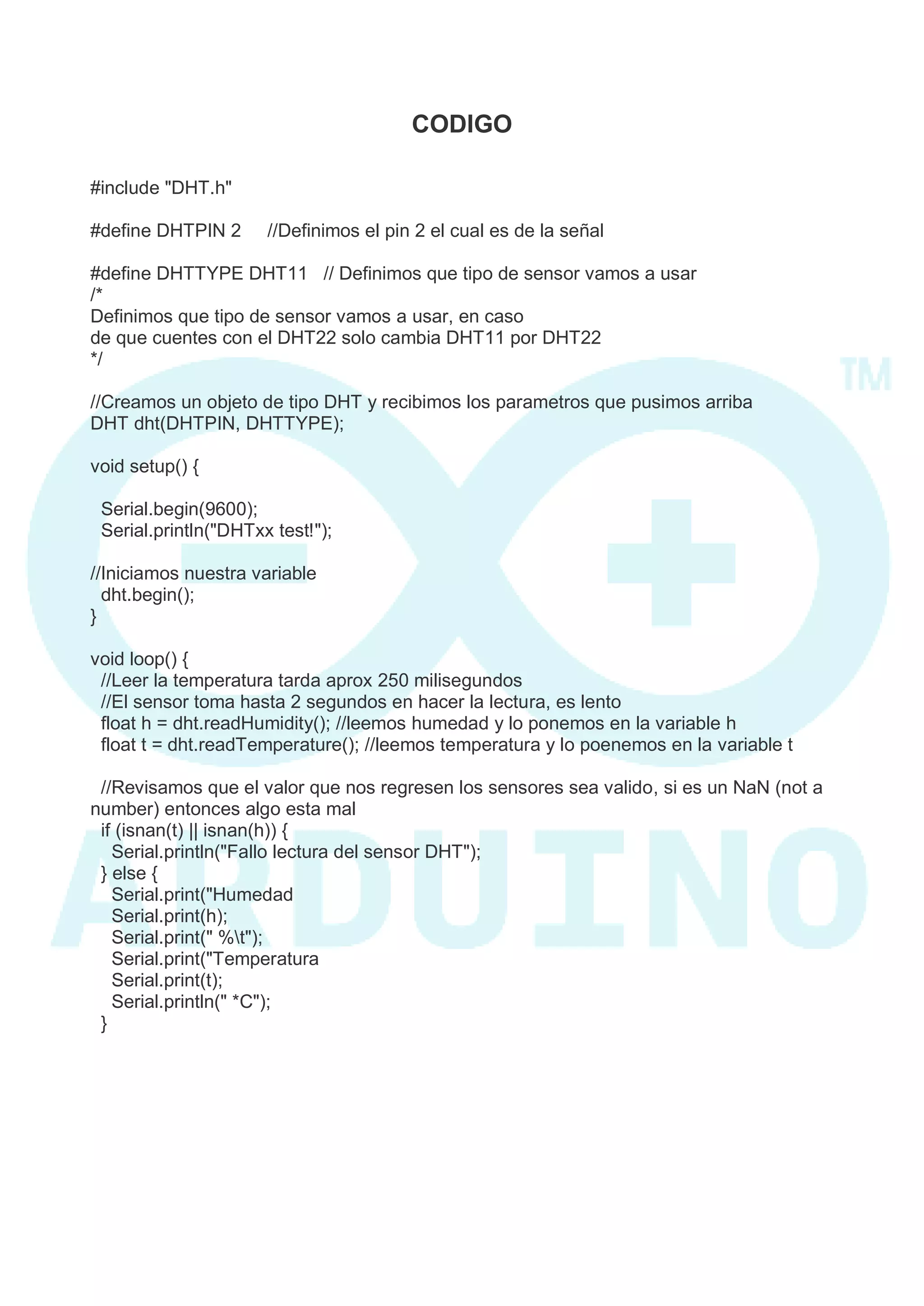 CODIGO 
#include "DHT.h" 
#define DHTPIN 2 //Definimos el pin 2 el cual es de la señal 
#define DHTTYPE DHT11 // Definimos que tipo de sensor vamos a usar 
/* 
Definimos que tipo de sensor vamos a usar, en caso 
de que cuentes con el DHT22 solo cambia DHT11 por DHT22 
*/ 
//Creamos un objeto de tipo DHT y recibimos los parametros que pusimos arriba 
DHT dht(DHTPIN, DHTTYPE); 
void setup() { 
Serial.begin(9600); 
Serial.println("DHTxx test!"); 
//Iniciamos nuestra variable 
dht.begin(); 
} 
void loop() { 
//Leer la temperatura tarda aprox 250 milisegundos 
//El sensor toma hasta 2 segundos en hacer la lectura, es lento 
float h = dht.readHumidity(); //leemos humedad y lo ponemos en la variable h 
float t = dht.readTemperature(); //leemos temperatura y lo poenemos en la variable t 
//Revisamos que el valor que nos regresen los sensores sea valido, si es un NaN (not a number) entonces algo esta mal 
if (isnan(t) || isnan(h)) { 
Serial.println("Fallo lectura del sensor DHT"); 
} else { 
Serial.print("Humedad 
Serial.print(h); 
Serial.print(" %t"); 
Serial.print("Temperatura 
Serial.print(t); 
Serial.println(" *C"); 
}  