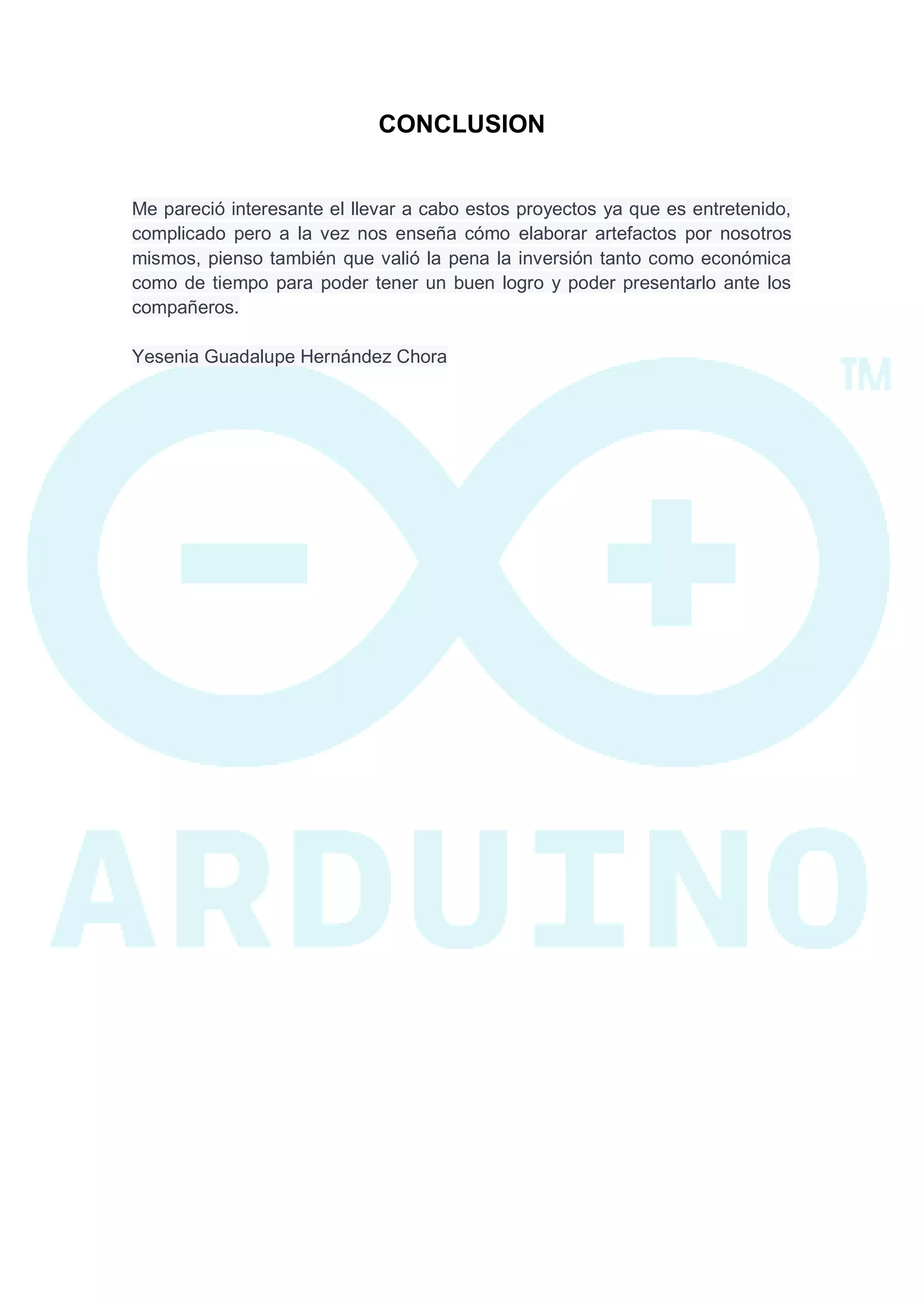 CONCLUSION 
Me pareció interesante el llevar a cabo estos proyectos ya que es entretenido, complicado pero a la vez nos enseña cómo elaborar artefactos por nosotros mismos, pienso también que valió la pena la inversión tanto como económica como de tiempo para poder tener un buen logro y poder presentarlo ante los compañeros. Yesenia Guadalupe Hernández Chora 
 