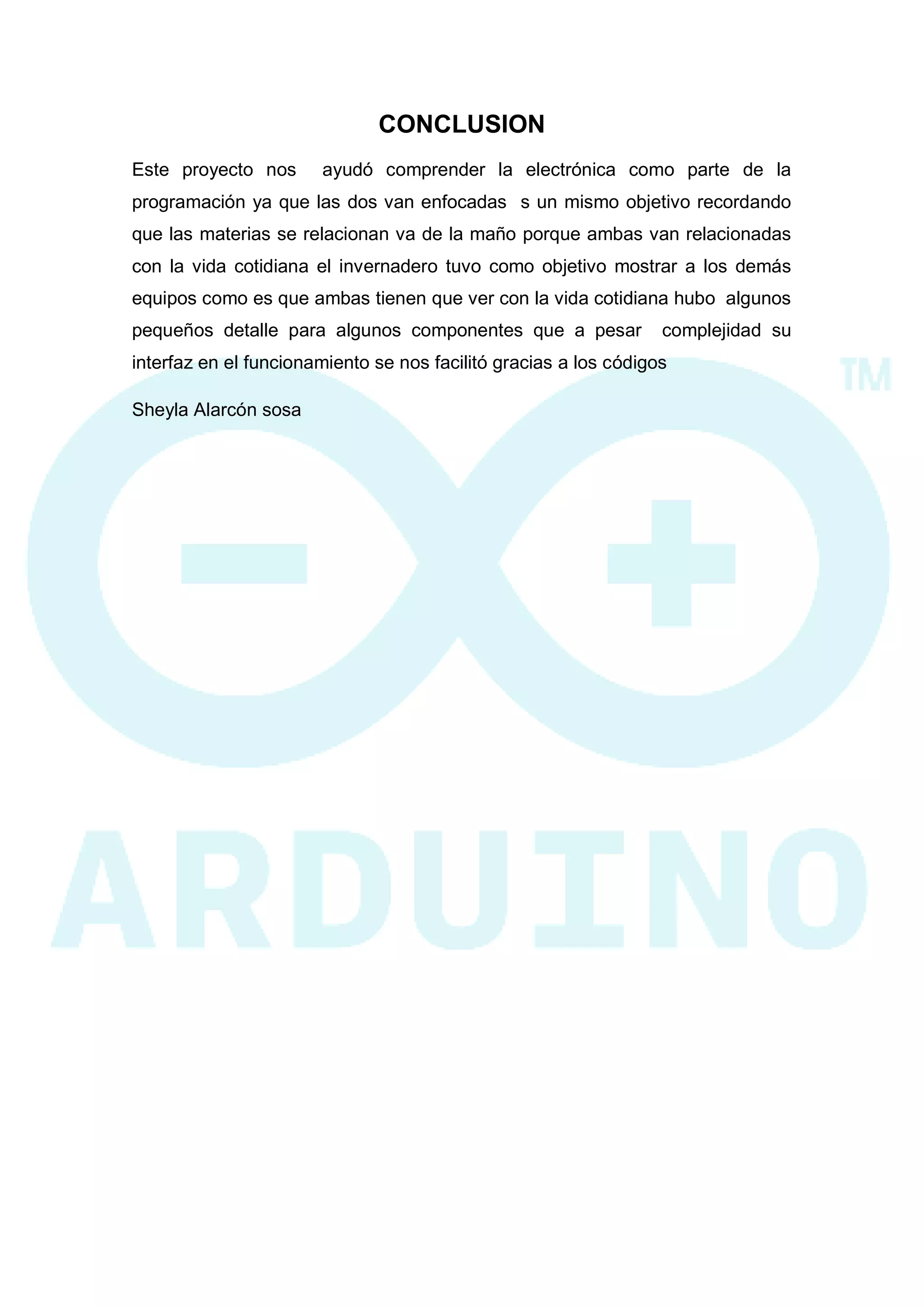 CONCLUSION 
Este proyecto nos ayudó comprender la electrónica como parte de la programación ya que las dos van enfocadas s un mismo objetivo recordando que las materias se relacionan va de la maño porque ambas van relacionadas con la vida cotidiana el invernadero tuvo como objetivo mostrar a los demás equipos como es que ambas tienen que ver con la vida cotidiana hubo algunos pequeños detalle para algunos componentes que a pesar complejidad su interfaz en el funcionamiento se nos facilitó gracias a los códigos 
Sheyla Alarcón sosa 
 