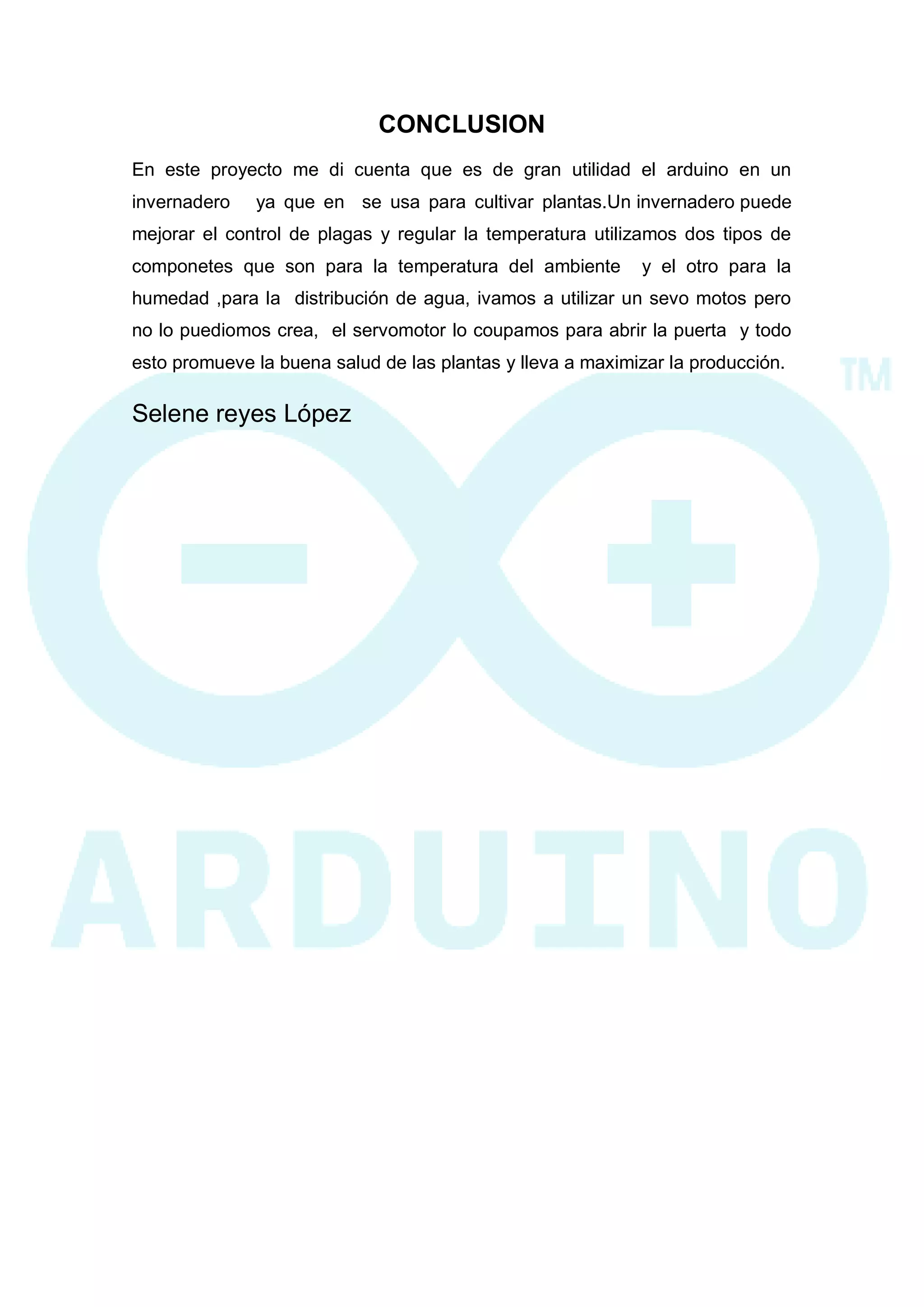 CONCLUSION 
En este proyecto me di cuenta que es de gran utilidad el arduino en un invernadero ya que en se usa para cultivar plantas.Un invernadero puede mejorar el control de plagas y regular la temperatura utilizamos dos tipos de componetes que son para la temperatura del ambiente y el otro para la humedad ,para la distribución de agua, ivamos a utilizar un sevo motos pero no lo puediomos crea, el servomotor lo coupamos para abrir la puerta y todo esto promueve la buena salud de las plantas y lleva a maximizar la producción. 
Selene reyes López 
 