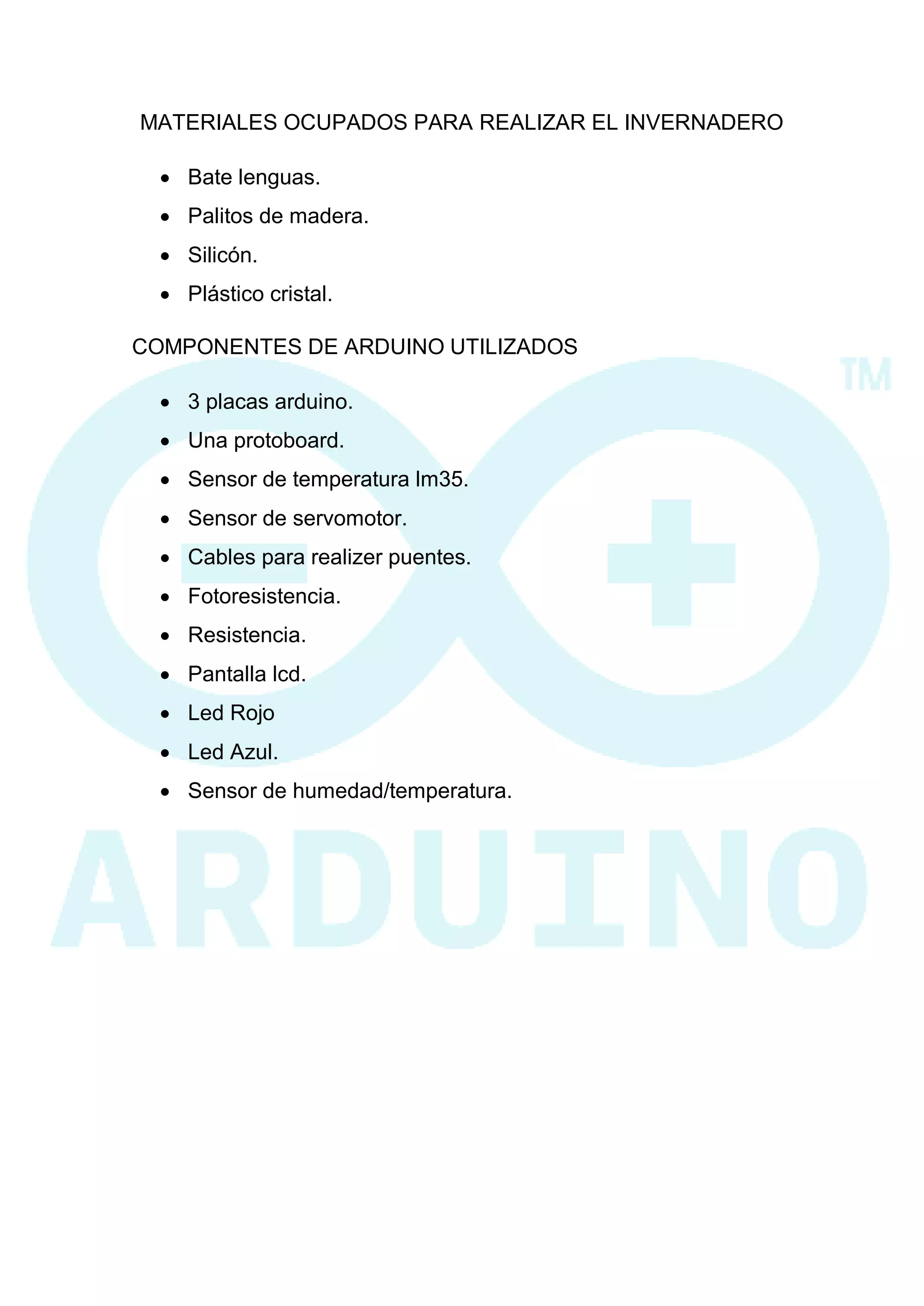 MATERIALES OCUPADOS PARA REALIZAR EL INVERNADERO 
 Bate lenguas. 
 Palitos de madera. 
 Silicón. 
 Plástico cristal. 
COMPONENTES DE ARDUINO UTILIZADOS 
 3 placas arduino. 
 Una protoboard. 
 Sensor de temperatura lm35. 
 Sensor de servomotor. 
 Cables para realizer puentes. 
 Fotoresistencia. 
 Resistencia. 
 Pantalla lcd. 
 Led Rojo 
 Led Azul. 
 Sensor de humedad/temperatura. 
 