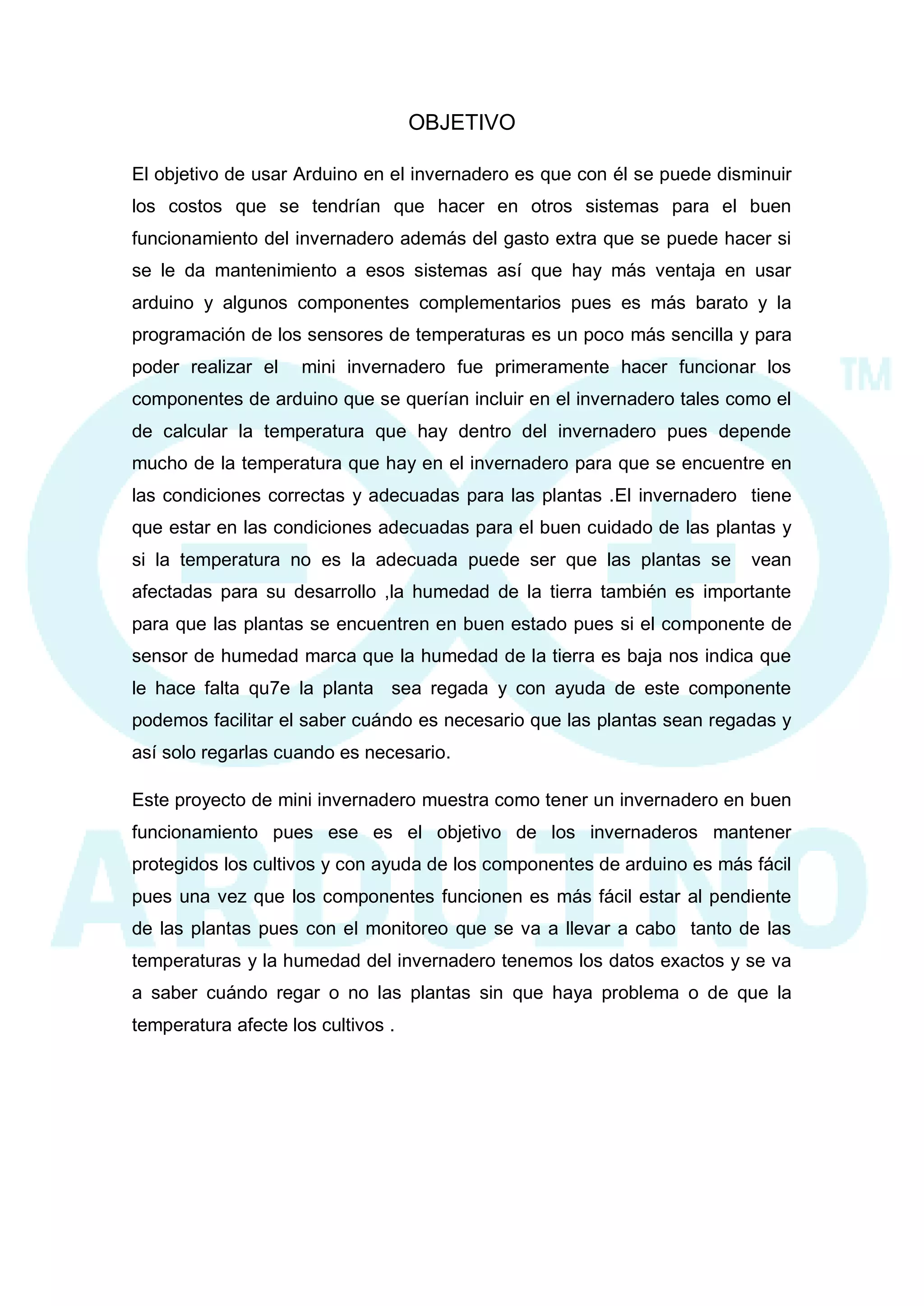 OBJETIVO 
El objetivo de usar Arduino en el invernadero es que con él se puede disminuir los costos que se tendrían que hacer en otros sistemas para el buen funcionamiento del invernadero además del gasto extra que se puede hacer si se le da mantenimiento a esos sistemas así que hay más ventaja en usar arduino y algunos componentes complementarios pues es más barato y la programación de los sensores de temperaturas es un poco más sencilla y para poder realizar el mini invernadero fue primeramente hacer funcionar los componentes de arduino que se querían incluir en el invernadero tales como el de calcular la temperatura que hay dentro del invernadero pues depende mucho de la temperatura que hay en el invernadero para que se encuentre en las condiciones correctas y adecuadas para las plantas .El invernadero tiene que estar en las condiciones adecuadas para el buen cuidado de las plantas y si la temperatura no es la adecuada puede ser que las plantas se vean afectadas para su desarrollo ,la humedad de la tierra también es importante para que las plantas se encuentren en buen estado pues si el componente de sensor de humedad marca que la humedad de la tierra es baja nos indica que le hace falta qu7e la planta sea regada y con ayuda de este componente podemos facilitar el saber cuándo es necesario que las plantas sean regadas y así solo regarlas cuando es necesario. 
Este proyecto de mini invernadero muestra como tener un invernadero en buen funcionamiento pues ese es el objetivo de los invernaderos mantener protegidos los cultivos y con ayuda de los componentes de arduino es más fácil pues una vez que los componentes funcionen es más fácil estar al pendiente de las plantas pues con el monitoreo que se va a llevar a cabo tanto de las temperaturas y la humedad del invernadero tenemos los datos exactos y se va a saber cuándo regar o no las plantas sin que haya problema o de que la temperatura afecte los cultivos . 
 