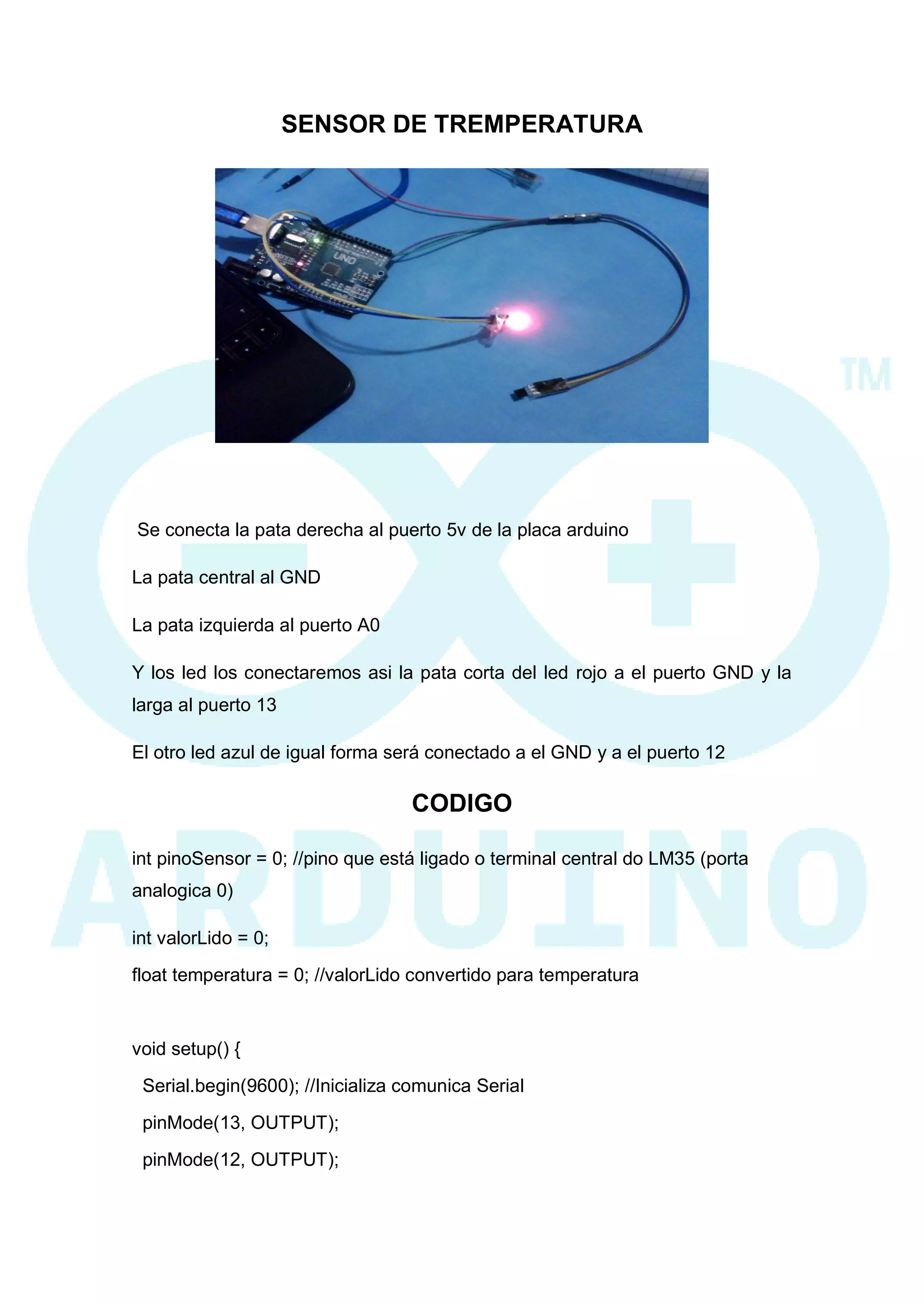 SENSOR DE TREMPERATURA 
Se conecta la pata derecha al puerto 5v de la placa arduino 
La pata central al GND 
La pata izquierda al puerto A0 
Y los led los conectaremos asi la pata corta del led rojo a el puerto GND y la larga al puerto 13 
El otro led azul de igual forma será conectado a el GND y a el puerto 12 
CODIGO 
int pinoSensor = 0; //pino que está ligado o terminal central do LM35 (porta analogica 0) 
int valorLido = 0; 
float temperatura = 0; //valorLido convertido para temperatura 
void setup() { 
Serial.begin(9600); //Inicializa comunica Serial 
pinMode(13, OUTPUT); 
pinMode(12, OUTPUT);  
