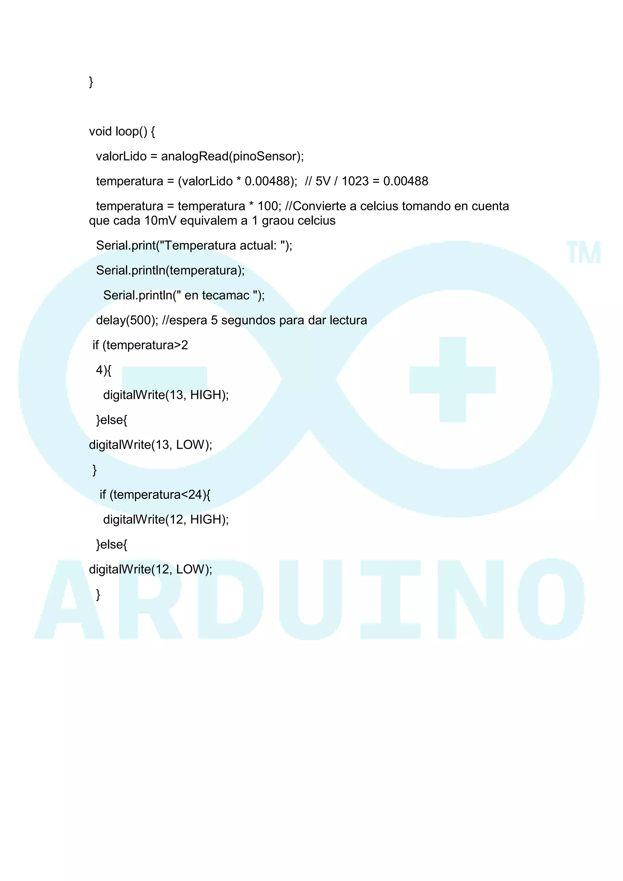 } 
void loop() { 
valorLido = analogRead(pinoSensor); 
temperatura = (valorLido * 0.00488); // 5V / 1023 = 0.00488 
temperatura = temperatura * 100; //Convierte a celcius tomando en cuenta que cada 10mV equivalem a 1 graou celcius 
Serial.print("Temperatura actual: "); 
Serial.println(temperatura); 
Serial.println(" en tecamac "); 
delay(500); //espera 5 segundos para dar lectura 
if (temperatura>2 
4){ 
digitalWrite(13, HIGH); 
}else{ 
digitalWrite(13, LOW); 
} 
if (temperatura<24){ 
digitalWrite(12, HIGH); 
}else{ 
digitalWrite(12, LOW); 
} 
 