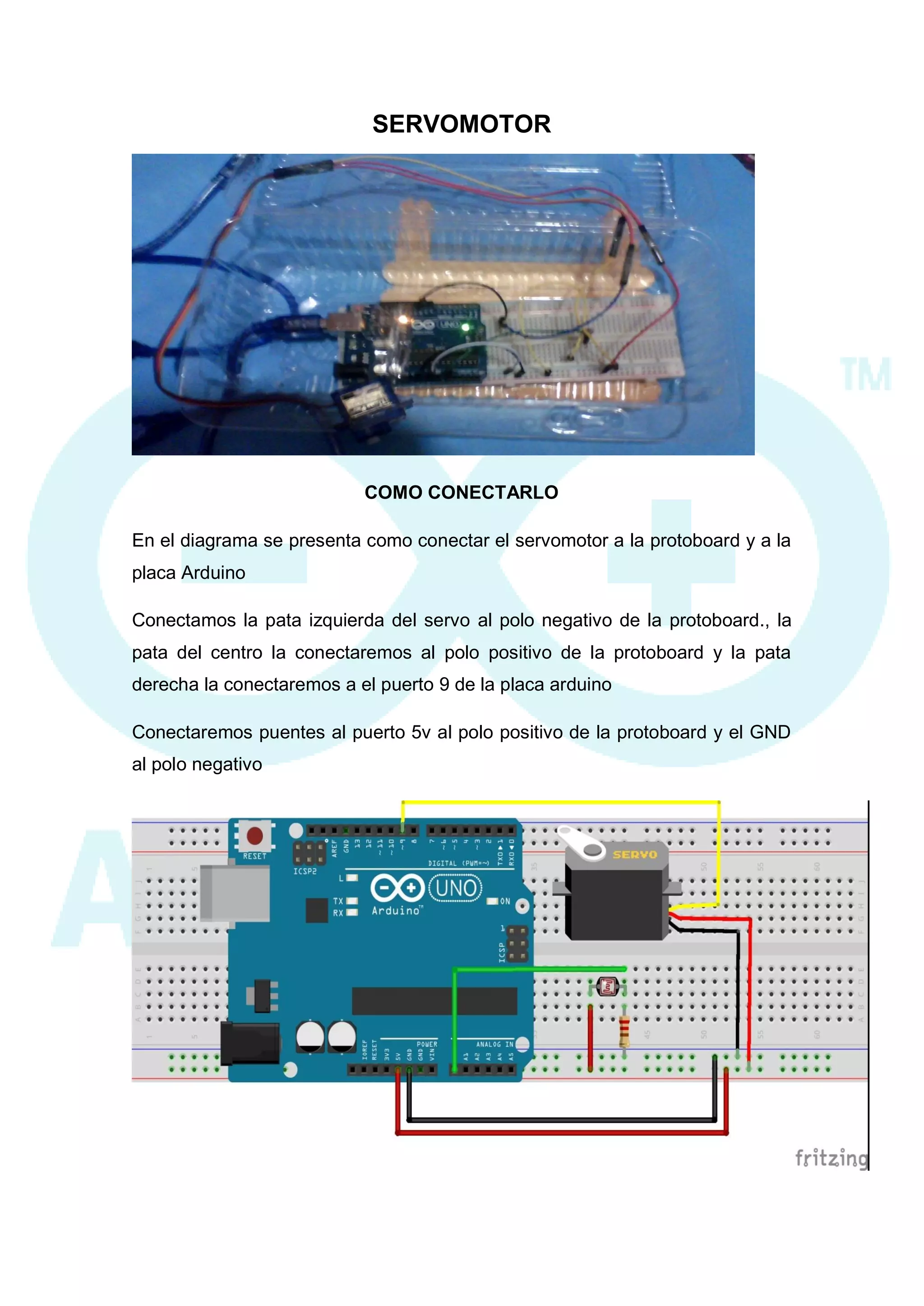 SERVOMOTOR 
COMO CONECTARLO 
En el diagrama se presenta como conectar el servomotor a la protoboard y a la placa Arduino 
Conectamos la pata izquierda del servo al polo negativo de la protoboard., la pata del centro la conectaremos al polo positivo de la protoboard y la pata derecha la conectaremos a el puerto 9 de la placa arduino 
Conectaremos puentes al puerto 5v al polo positivo de la protoboard y el GND al polo negativo 
 