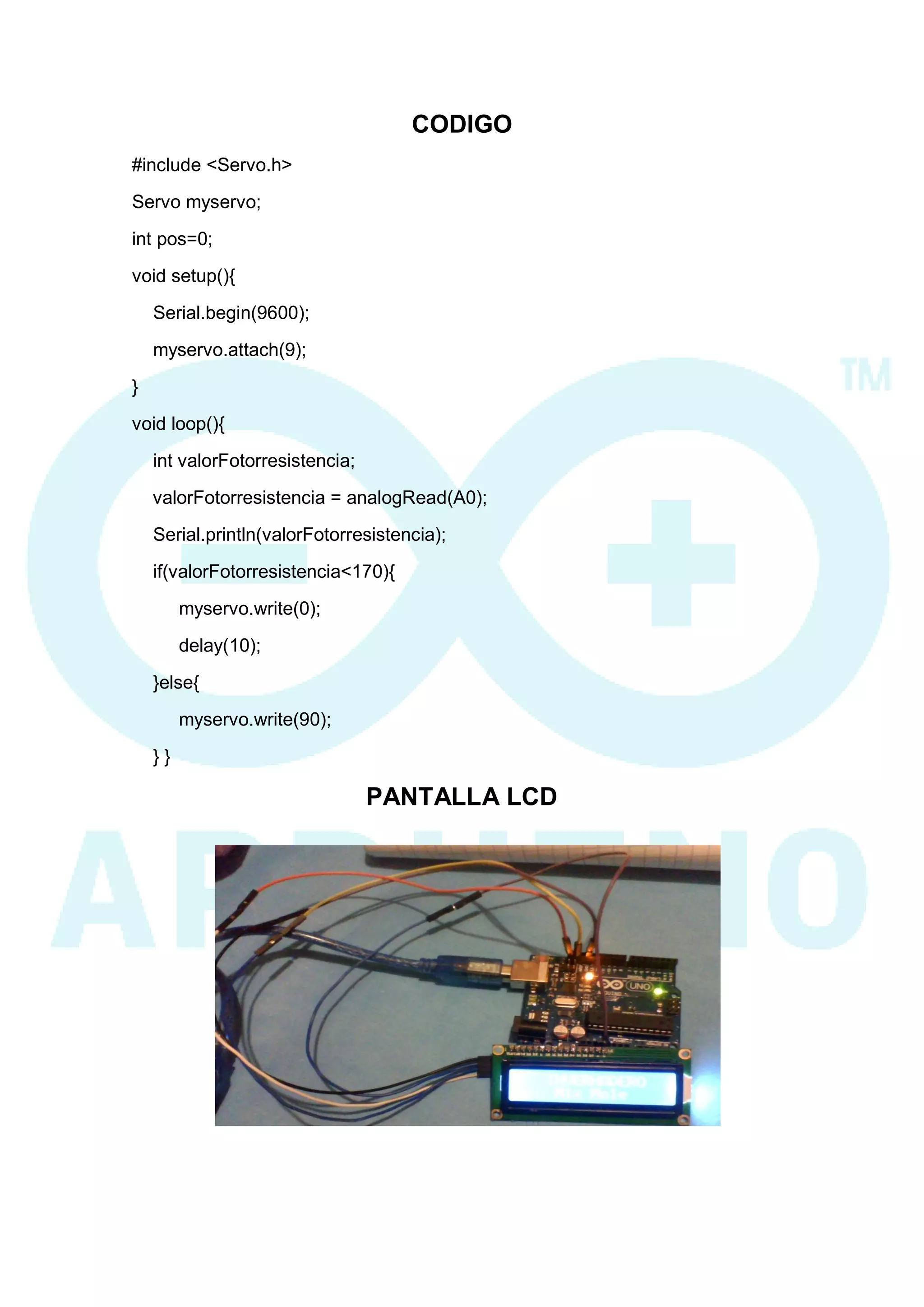 CODIGO 
#include <Servo.h> 
Servo myservo; 
int pos=0; 
void setup(){ 
Serial.begin(9600); 
myservo.attach(9); 
} 
void loop(){ 
int valorFotorresistencia; 
valorFotorresistencia = analogRead(A0); 
Serial.println(valorFotorresistencia); 
if(valorFotorresistencia<170){ 
myservo.write(0); 
delay(10); 
}else{ 
myservo.write(90); 
} } 
PANTALLA LCD 
 