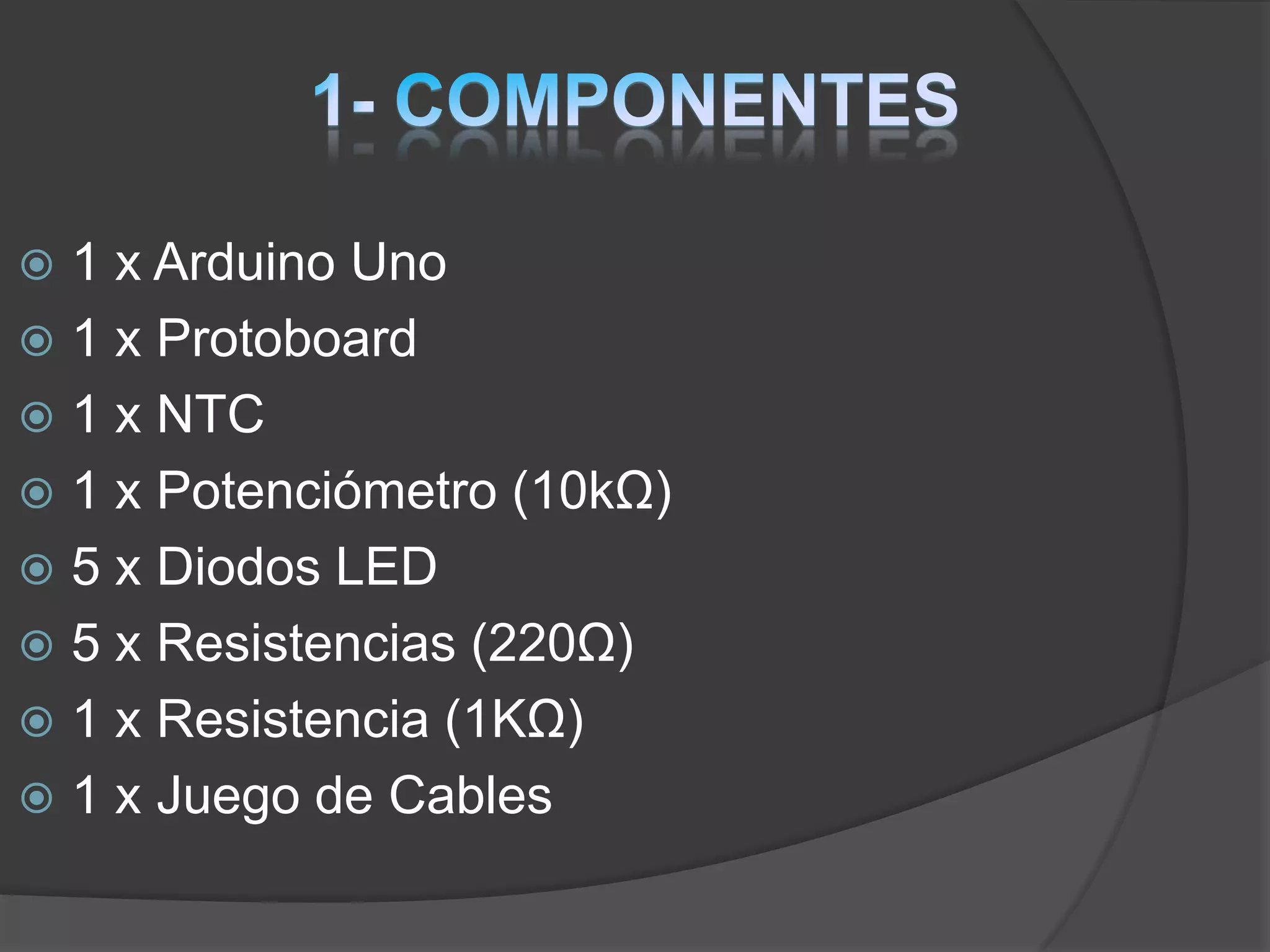  1 x Arduino Uno
 1 x Protoboard
 1 x NTC
 1 x Potenciómetro (10kΩ)
 5 x Diodos LED
 5 x Resistencias (220Ω)
 1 x Resistencia (1KΩ)
 1 x Juego de Cables
 