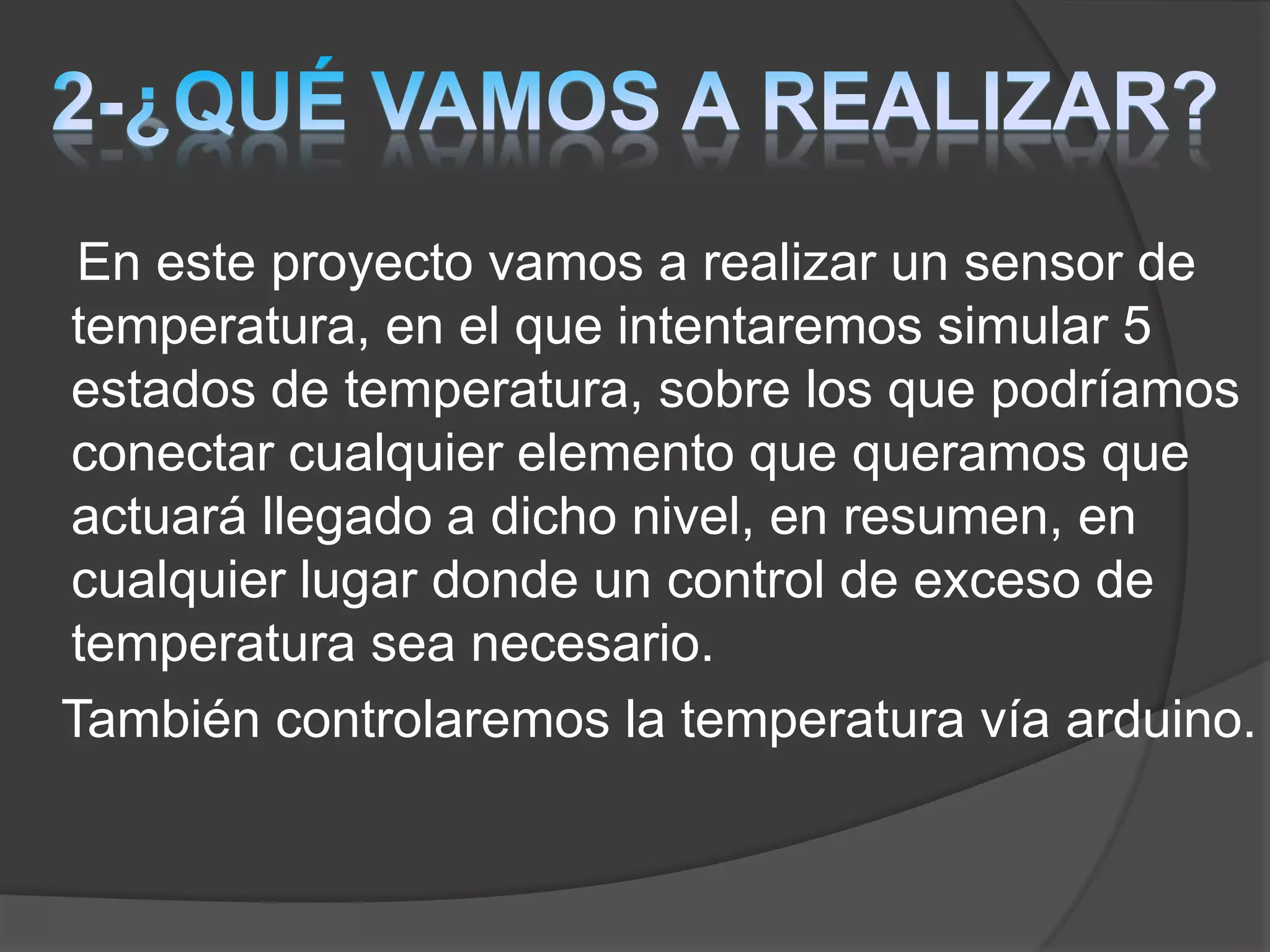 En este proyecto vamos a realizar un sensor de
temperatura, en el que intentaremos simular 5
estados de temperatura, sobre los que podríamos
conectar cualquier elemento que queramos que
actuará llegado a dicho nivel, en resumen, en
cualquier lugar donde un control de exceso de
temperatura sea necesario.
También controlaremos la temperatura vía arduino.
 