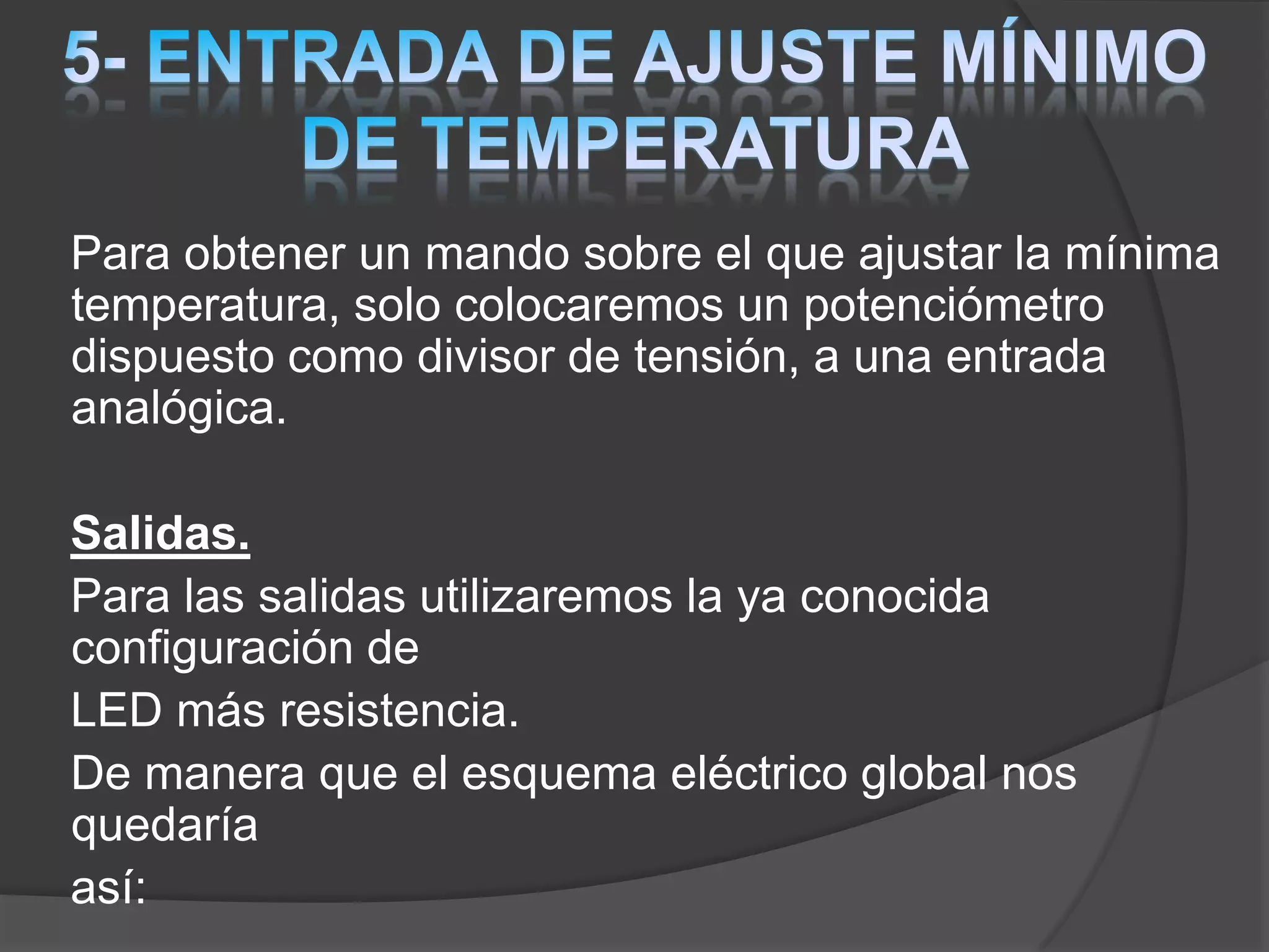 Para obtener un mando sobre el que ajustar la mínima
temperatura, solo colocaremos un potenciómetro
dispuesto como divisor de tensión, a una entrada
analógica.
Salidas.
Para las salidas utilizaremos la ya conocida
configuración de
LED más resistencia.
De manera que el esquema eléctrico global nos
quedaría
así:
 
