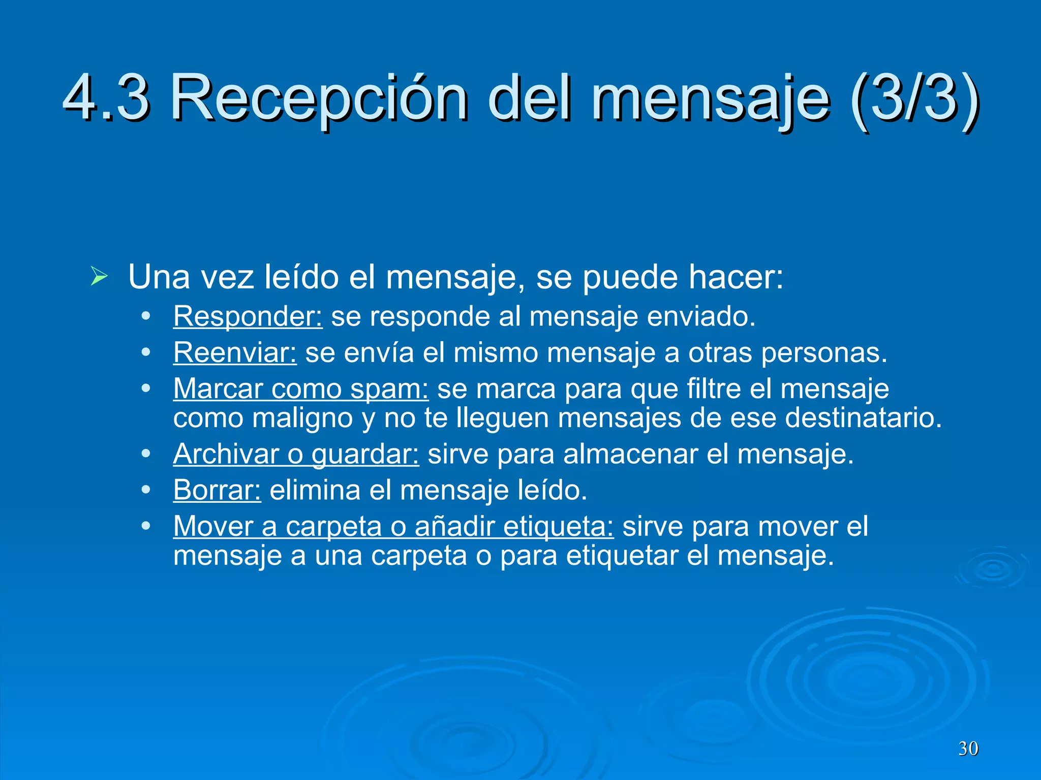 4.3 Recepción del mensaje (3/3) Una vez leído el mensaje, se puede hacer: Responder:  se responde al mensaje enviado. Reenviar:  se envía el mismo mensaje a otras personas. Marcar como spam:  se marca para que filtre el mensaje como maligno y no te lleguen mensajes de ese destinatario. Archivar o guardar:  sirve para almacenar el mensaje. Borrar:  elimina el mensaje leído. Mover a carpeta o añadir etiqueta:  sirve para mover el mensaje a una carpeta o para etiquetar el mensaje. 