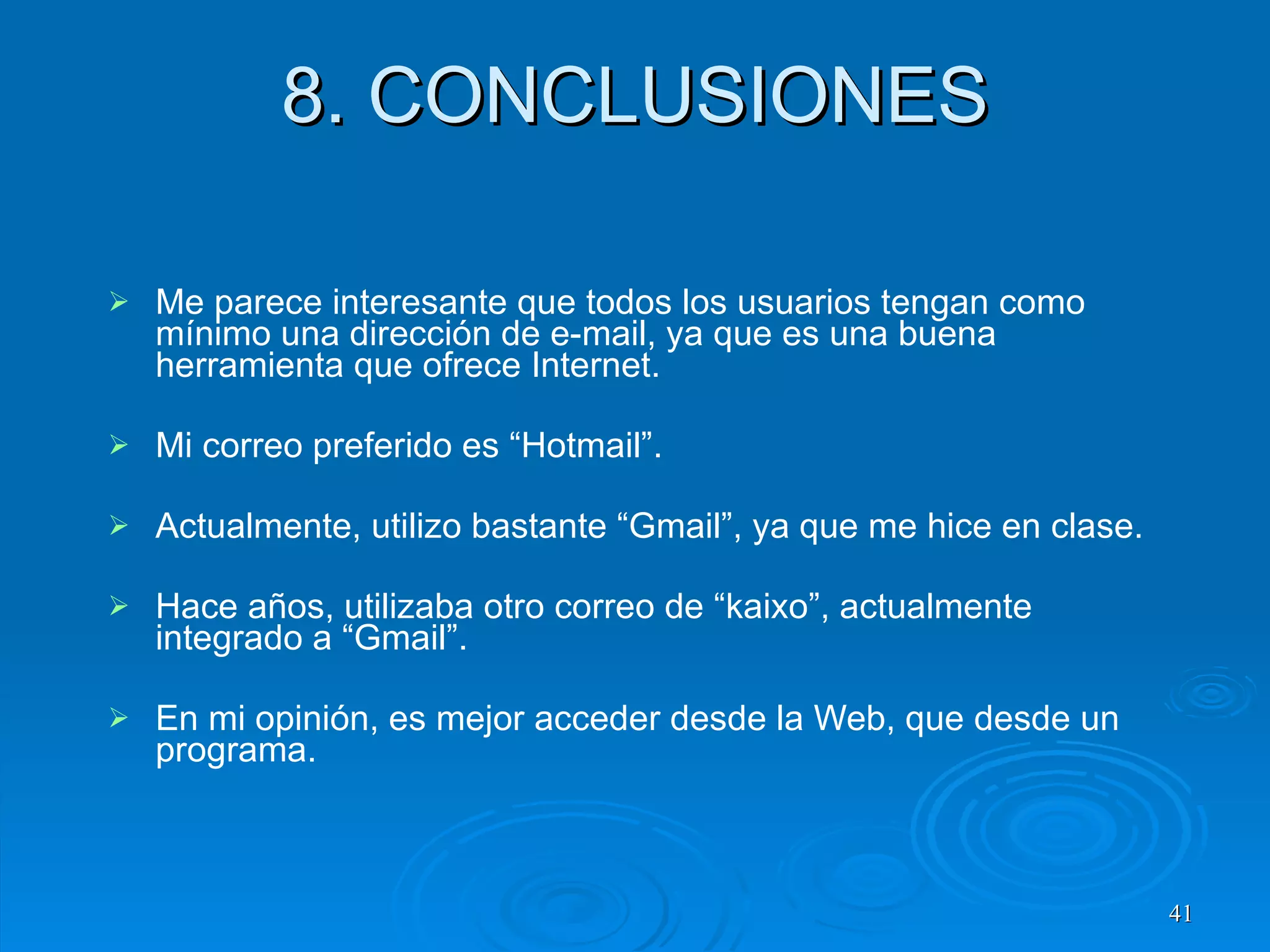 8. CONCLUSIONES Me parece interesante que todos los usuarios tengan como mínimo una dirección de e-mail, ya que es una buena herramienta que ofrece Internet. Mi correo preferido es “Hotmail”. Actualmente, utilizo bastante “Gmail”, ya que me hice en clase. Hace años, utilizaba otro correo de “kaixo”, actualmente integrado a “Gmail”. En mi opinión, es mejor acceder desde la Web, que desde un programa. 