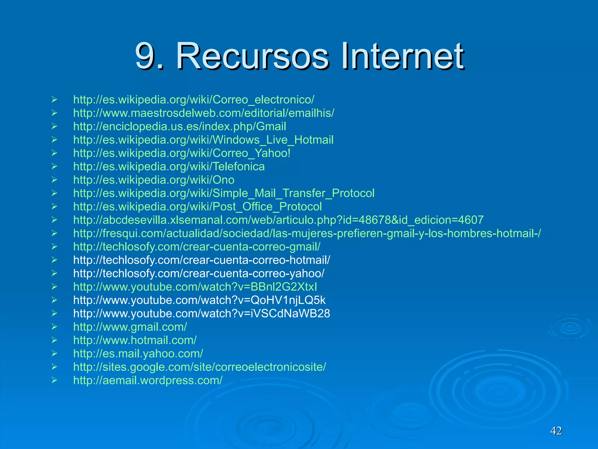 9. Recursos Internet http :// es.wikipedia.org / wiki / Correo_electronico /   http://www.maestrosdelweb.com/editorial/emailhis/ http://enciclopedia.us.es/index.php/Gmail http://es.wikipedia.org/wiki/Windows_Live_Hotmail http :// es.wikipedia.org / wiki / Correo_Yahoo ! http://es.wikipedia.org/wiki/Telefonica http://es.wikipedia.org/wiki/Ono http://es.wikipedia.org/wiki/Simple_Mail_Transfer_Protocol http://es.wikipedia.org/wiki/Post_Office_Protocol http://abcdesevilla.xlsemanal.com/web/articulo.php?id=48678&id_edicion=4607 http://fresqui.com/actualidad/sociedad/las-mujeres-prefieren-gmail-y-los-hombres-hotmail-/11304 http :// techlosofy.com /crear-cuenta-correo- gmail / http://techlosofy.com/crear-cuenta-correo-hotmail/ http://techlosofy.com/crear-cuenta-correo-yahoo/ http :// www.youtube.com / watch?v=BBnl2G2XtxI http://www.youtube.com/watch?v=QoHV1njLQ5k http://www.youtube.com/watch?v=iVSCdNaWB28 http :// www.gmail.com /   http :// www.hotmail.com /   http :// es.mail.yahoo.com / http :// sites.google.com / site / correoelectronicosite / http :// aemail.wordpress.com / 