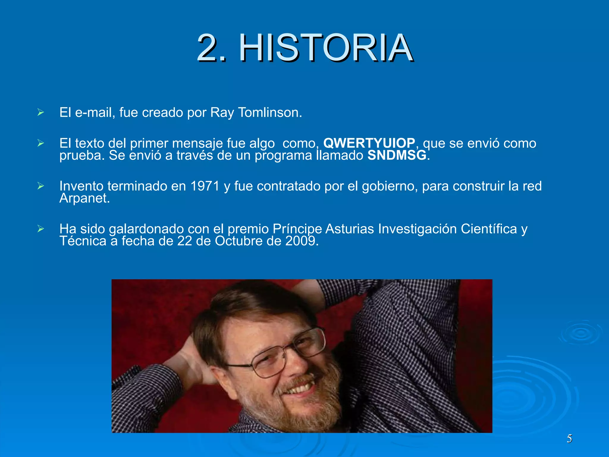 2. HISTORIA El e-mail, fue creado por Ray Tomlinson. El texto del primer mensaje fue algo  como,  QWERTYUIOP , que se envió como prueba. Se envió a través de un programa llamado  SNDMSG . Invento terminado en 1971 y fue contratado por el gobierno, para construir la red Arpanet. Ha sido galardonado con el premio Príncipe Asturias Investigación Científica y Técnica a fecha de 22 de Octubre de 2009.  
