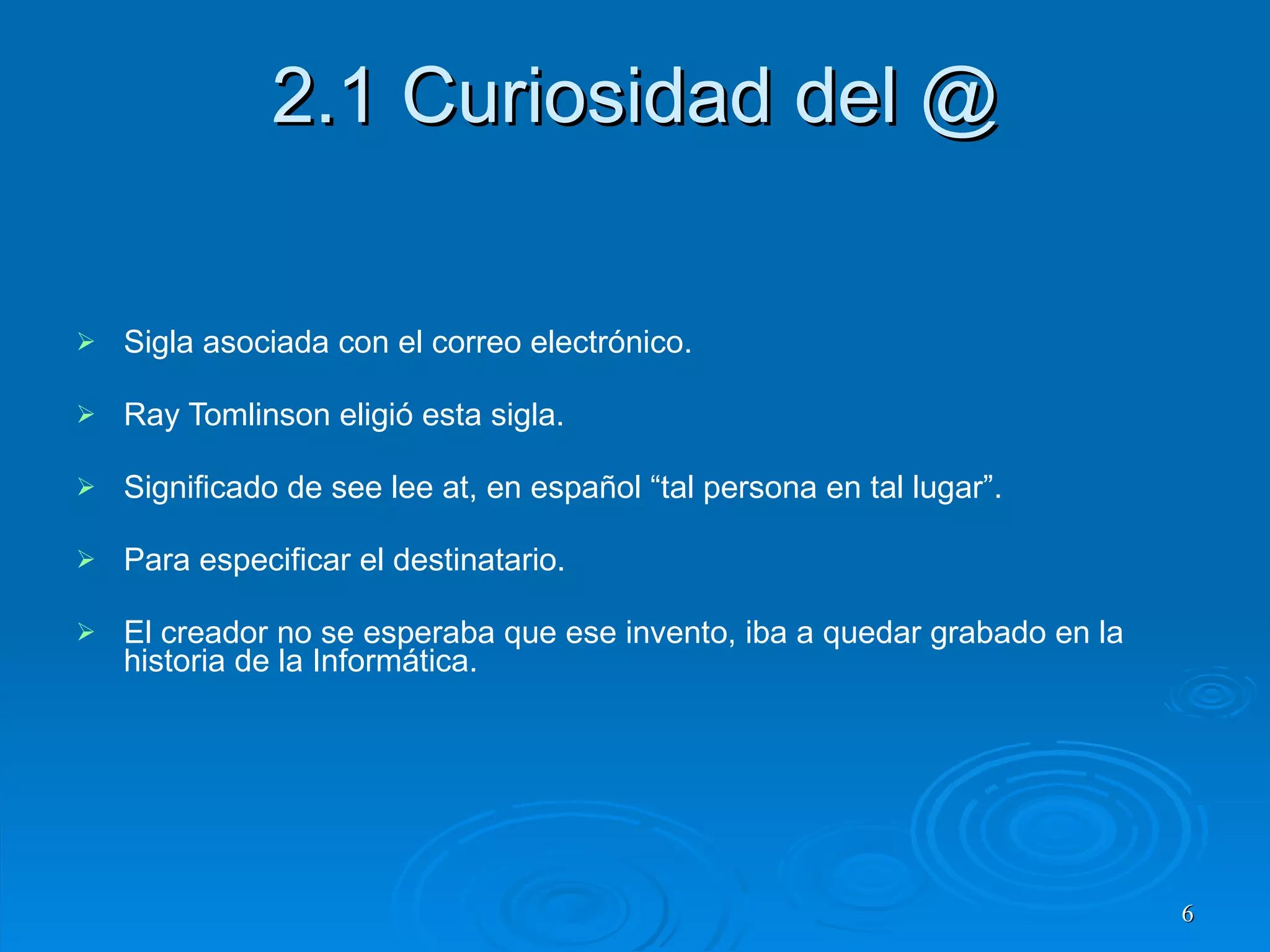 2.1 Curiosidad del @ Sigla asociada con el correo electrónico. Ray Tomlinson eligió esta sigla. Significado de see lee at, en español “tal persona en tal lugar”. Para especificar el destinatario. El creador no se esperaba que ese invento, iba a quedar grabado en la historia de la Informática. 