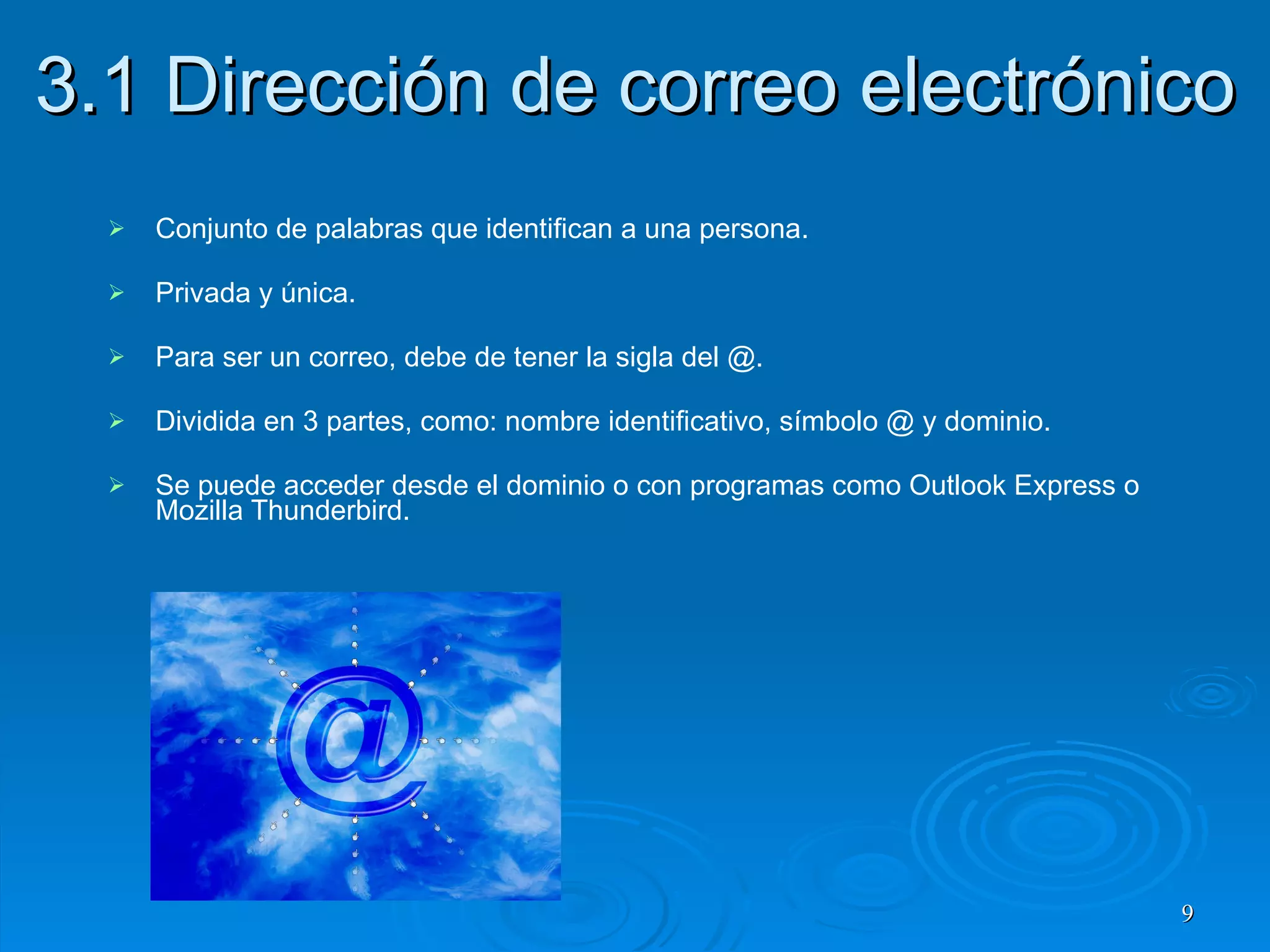 3.1 Dirección de correo electrónico Conjunto de palabras que identifican a una persona. Privada y única. Para ser un correo, debe de tener la sigla del @. Dividida en 3 partes, como: nombre identificativo, símbolo @ y dominio. Se puede acceder desde el dominio o con programas como Outlook Express o Mozilla Thunderbird. 