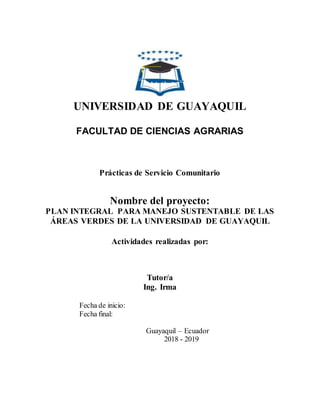 UNIVERSIDAD DE GUAYAQUIL
FACULTAD DE CIENCIAS AGRARIAS
Prácticas de Servicio Comunitario
Nombre del proyecto:
PLAN INTEGRAL PARA MANEJO SUSTENTABLE DE LAS
ÁREAS VERDES DE LA UNIVERSIDAD DE GUAYAQUIL
Actividades realizadas por:
Tutor/a
Ing. Irma
Fecha de inicio:
Fecha final:
Guayaquil – Ecuador
2018 - 2019
 