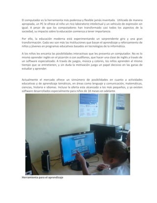 El computador es la herramienta más poderosa y flexible jamás inventada. Utilizado de manera
apropiada, un PC le ofrece al niño un rico laboratorio intelectual y un vehículo de expresión sin
igual. A pesar de que los computadores han transformado casi todos los aspectos de la
sociedad, su impacto sobre la educación comienza a tener importancia.

Por ello, la educación moderna está experimentando un sorprendente giro y una gran
transformación. Cada vez son más las Instituciones que basan el aprendizaje y reforzamiento de
niños y jóvenes en programas educativos basados en tecnologías de la informática.

A los niños les encanta las posibilidades interactivas que les presenta un computador. No es lo
mismo aprender inglés en el pizarrón o con audífonos, que hacer una clase de inglés a través de
un software especializado. A través de juegos, música y colores, los niños aprenden al mismo
tiempo que se entretienen, y sin duda la motivación juega un papel decisivo en las ganas de
estudiar y aprender.


Actualmente el mercado ofrece un sinnúmero de posibilidades en cuanto a actividades
educativas y de aprendizaje temáticos, en áreas como lenguaje y comunicación, matemáticas,
ciencias, historia e idiomas. Incluso la oferta esta alcanzado a los más pequeños, y ya existen
software desarrollados especialmente para niños de 18 meses en adelante.




Herramienta para el aprendizaje
 