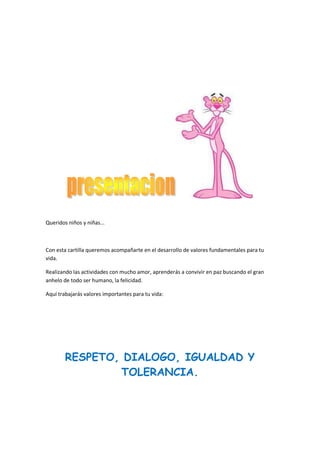 Queridos niños y niñas...

Con esta cartilla queremos acompañarte en el desarrollo de valores fundamentales para tu
vida.
Realizando las actividades con mucho amor, aprenderás a convivir en paz buscando el gran
anhelo de todo ser humano, la felicidad.
Aquí trabajarás valores importantes para tu vida:

RESPETO, DIALOGO, IGUALDAD Y
TOLERANCIA.

 