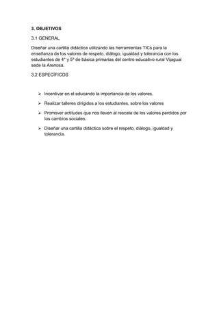 3. OBJETIVOS
3.1 GENERAL
Diseñar una cartilla didáctica utilizando las herramientas TICs para la
enseñanza de los valores de respeto, diálogo, igualdad y tolerancia con los
estudiantes de 4° y 5º de básica primarias del centro educativo rural Vijagual
sede la Arenosa.
3.2 ESPECÍFICOS

 Incentivar en el educando la importancia de los valores.
 Realizar talleres dirigidos a los estudiantes, sobre los valores
 Promover actitudes que nos lleven al rescate de los valores perdidos por
los cambios sociales.
 Diseñar una cartilla didáctica sobre el respeto, diálogo, igualdad y
tolerancia.

 